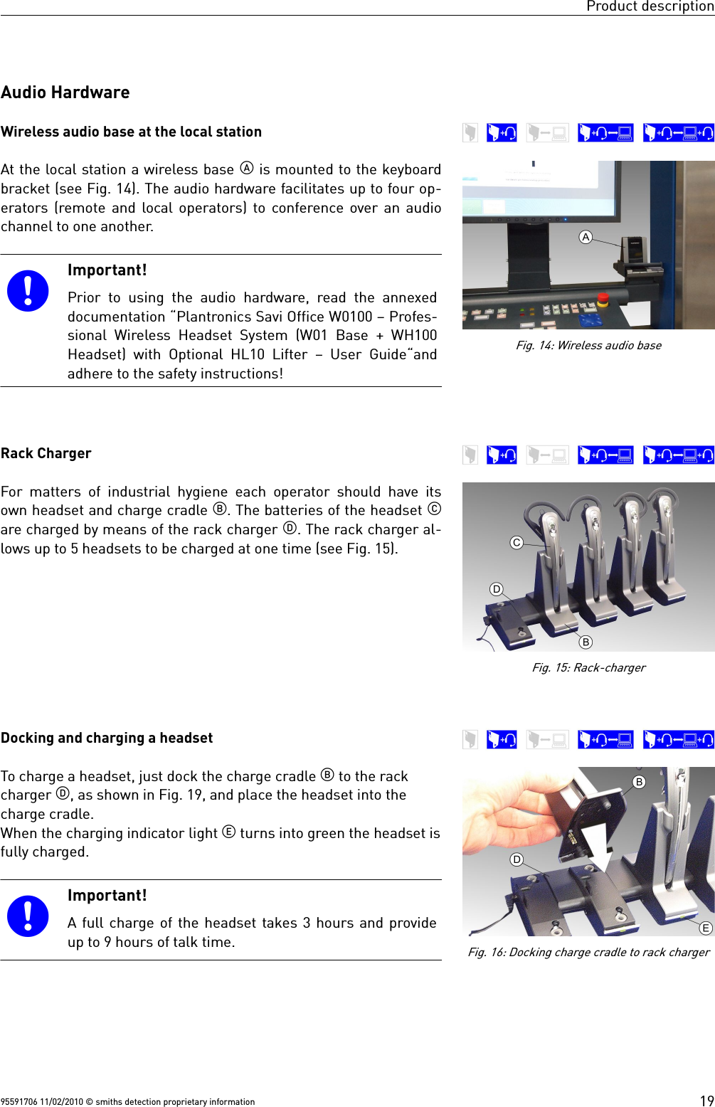 Product descriptionAudio HardwareWireless audio base at the local stationAt the local station a wireless base  is mounted to the keyboardbracket (see Fig. 14). The audio hardware facilitates up to four op-erators (remote and local operators) to conference over an audiochannel to one another. Important!Prior to using the audio  hardware, read the annexeddocumentation “Plantronics Savi Office W0100 – Profes-sional Wireless Headset System (W01 Base + WH100Headset) with Optional HL10 Lifter – User Guide“andadhere to the safety instructions!Rack Charger For matters of industrial hygiene each operator should have itsown headset and charge cradle . The batteries of the headset are charged by means of the rack charger . The rack charger al-lows up to 5 headsets to be charged at one time (see Fig. 15).Docking and charging a headsetTo charge a headset, just dock the charge cradle  to the rackcharger , as shown in Fig. 19, and place the headset into thecharge cradle.When the charging indicator light  turns into green the headset isfully charged.Important!A full charge of the headset takes 3 hours and provideup to 9 hours of talk time.95591706 11/02/2010 © smiths detection proprietary information 19Fig. 14: Wireless audio baseFig. 15: Rack-chargerFig. 16: Docking charge cradle to rack charger
