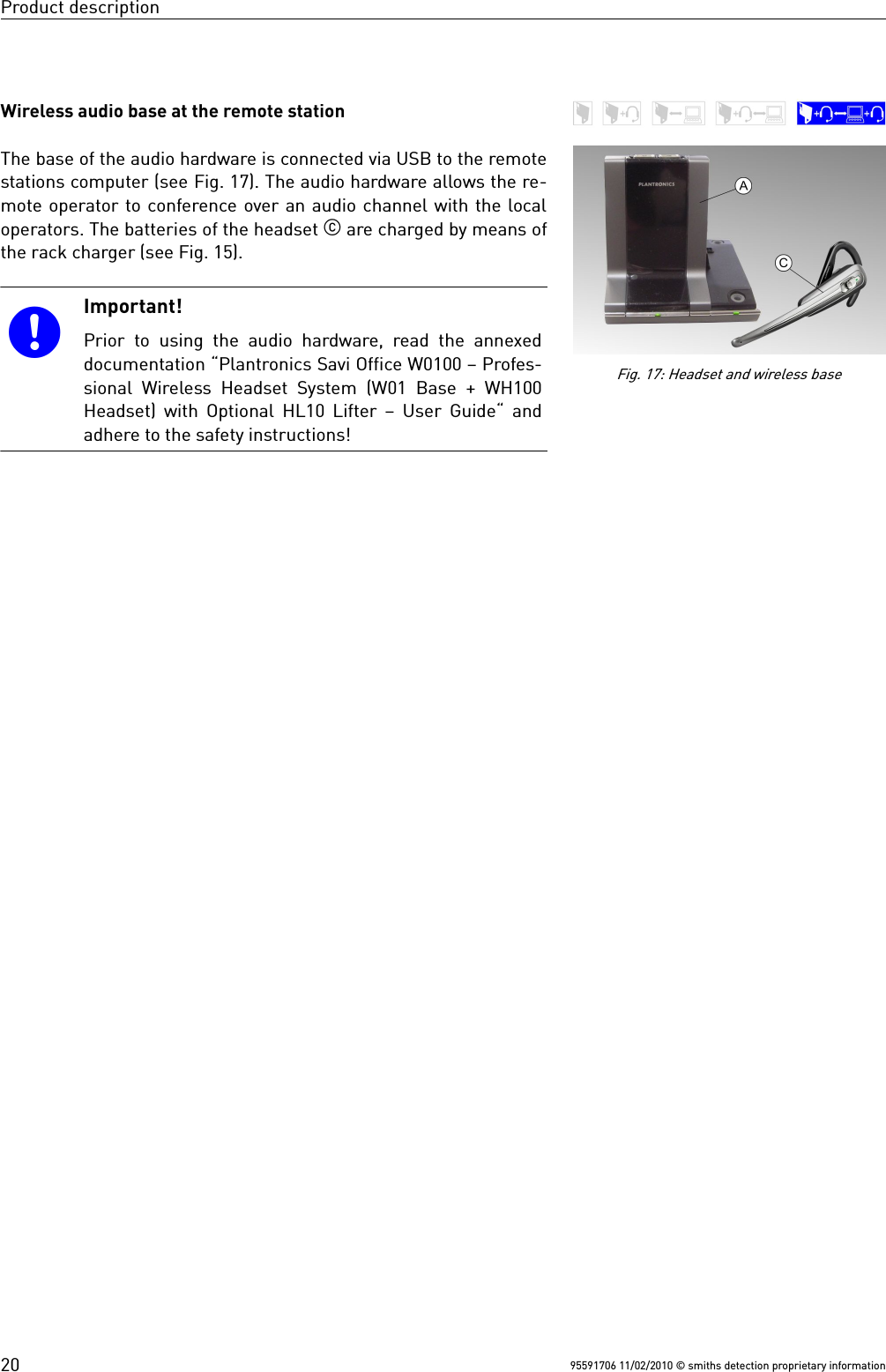 Product descriptionWireless audio base at the remote stationThe base of the audio hardware is connected via USB to the remotestations computer (see Fig. 17). The audio hardware allows the re-mote operator to conference over an audio channel with the localoperators. The batteries of the headset  are charged by means ofthe rack charger (see Fig. 15).Important!Prior  to  using  the  audio  hardware,  read  the  annexeddocumentation “Plantronics Savi Office W0100 – Profes-sional Wireless Headset System (W01 Base + WH100Headset) with Optional HL10 Lifter – User Guide“ andadhere to the safety instructions!95591706 11/02/2010 © smiths detection proprietary information20Fig. 17: Headset and wireless base