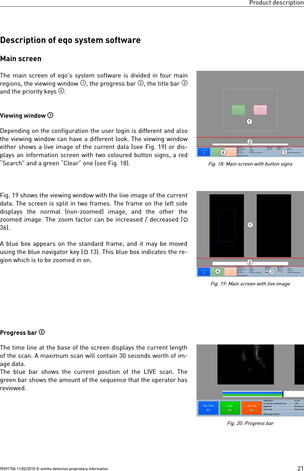 Product descriptionDescription of eqo system softwareMain screenThe main screen of eqo&apos;s system software is divided in four mainregions, the viewing window , the progress bar , the title bar and the priority keys . Viewing window Depending on the configuration the user login is different and alsothe viewing window can have a different look. The viewing windoweither shows a live image of the current data (see Fig. 19) or dis-plays an information screen with two coloured button signs, a red“Search” and a green “Clear” one (see Fig. 18).Fig. 19 shows the viewing window with the live image of the currentdata. The screen is split in two frames. The frame on the left sidedisplays  the  normal  (non-zoomed)  image,  and  the  other  thezoomed image. The zoom factor can be increased / decreased (36).A blue box appears on the standard frame, and it may be movedusing the blue navigator key ( 13). This blue box indicates the re-gion which is to be zoomed in on.Progress bar The time line at the base of the screen displays the current lengthof the scan. A maximum scan will contain 30 seconds worth of im-age data. The blue bar shows the current position of the LIVE scan. Thegreen bar shows the amount of the sequence that the operator hasreviewed.95591706 11/02/2010 © smiths detection proprietary informationFig. 19: Main screen with live imageFig. 18: Main screen with button signsFig. 20: Progress bar21