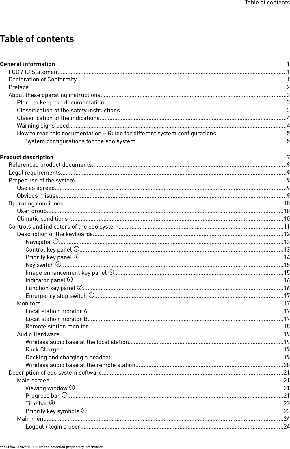 Table of contentsTable of contentsGeneral information..............................................................................................................................................1FCC / IC Statement............................................................................................................................................1Declaration of Conformity ................................................................................................................................1Preface..............................................................................................................................................................2About these operating instructions..................................................................................................................3Place to keep the documentation................................................................................................................3Classification of the safety instructions......................................................................................................3Classification of the indications...................................................................................................................4Warning signs used......................................................................................................................................4How to read this documentation – Guide for different system configurations...........................................5System configurations for the eqo system.............................................................................................5Product description...............................................................................................................................................7Referenced product documents........................................................................................................................9Legal requirements...........................................................................................................................................9Proper use of the system..................................................................................................................................9Use as agreed..............................................................................................................................................9Obvious misuse............................................................................................................................................9Operating conditions.......................................................................................................................................10User group.................................................................................................................................................10Climatic conditions ...................................................................................................................................10Controls and indicators of the eqo system.....................................................................................................11Description of the keyboards.....................................................................................................................12Navigator ..........................................................................................................................................13Control key panel .............................................................................................................................13Priority key panel .............................................................................................................................14Key switch ........................................................................................................................................15Image enhancement key panel ........................................................................................................15Indicator panel .................................................................................................................................16Function key panel ...........................................................................................................................16Emergency stop switch ....................................................................................................................17Monitors.....................................................................................................................................................17Local station monitor A........................................................................................................................17Local station monitor B........................................................................................................................17Remote station monitor........................................................................................................................18Audio Hardware.........................................................................................................................................19Wireless audio base at the local station...............................................................................................19Rack Charger .......................................................................................................................................19Docking and charging a headset..........................................................................................................19Wireless audio base at the remote station...........................................................................................20Description of eqo system software...............................................................................................................21Main screen................................................................................................................................................21Viewing window ................................................................................................................................21Progress bar .....................................................................................................................................21Title bar ............................................................................................................................................22Priority key symbols .........................................................................................................................23Main menu.................................................................................................................................................24Logout / login a user.............................................................................................................................2495591706 11/02/2010 © smiths detection proprietary information I