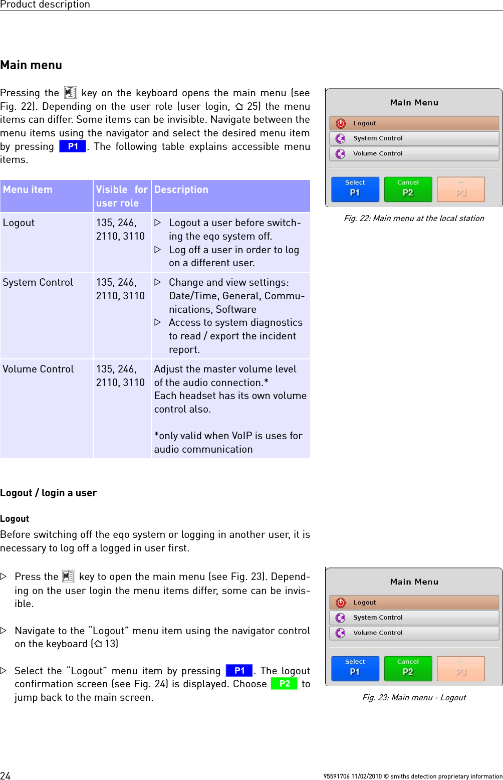 Product descriptionMain menuPressing the  8 key on the keyboard opens the main menu (seeFig. 22). Depending on the user role (user login,   25) the menuitems can differ. Some items can be invisible. Navigate between themenu items using the navigator and select the desired menu itemby pressing  T. The following table explains accessible menuitems.Menu item Visible   foruser roleDescriptionLogout 135, 246,2110, 3110Logout a user before switch-ing the eqo system off.Log off a user in order to logon a different user.System Control 135, 246,2110, 3110Change and view settings:Date/Time, General, Commu-nications, SoftwareAccess to system diagnosticsto read / export the incidentreport.Volume Control 135, 246,2110, 3110Adjust the master volume levelof the audio connection.* Each headset has its own volumecontrol also.*only valid when VoIP is uses foraudio communicationLogout / login a userLogoutBefore switching off the eqo system or logging in another user, it isnecessary to log off a logged in user first.Press the 8 key to open the main menu (see Fig. 23). Depend-ing on the user login the menu items differ, some can be invis-ible.Navigate to the “Logout” menu item using the navigator controlon the keyboard ( 13)Select the “Logout” menu item by pressing  T. The logoutconfirmation screen (see Fig. 24) is displayed. Choose U tojump back to the main screen.95591706 11/02/2010 © smiths detection proprietary informationFig. 22: Main menu at the local stationFig. 23: Main menu - Logout24