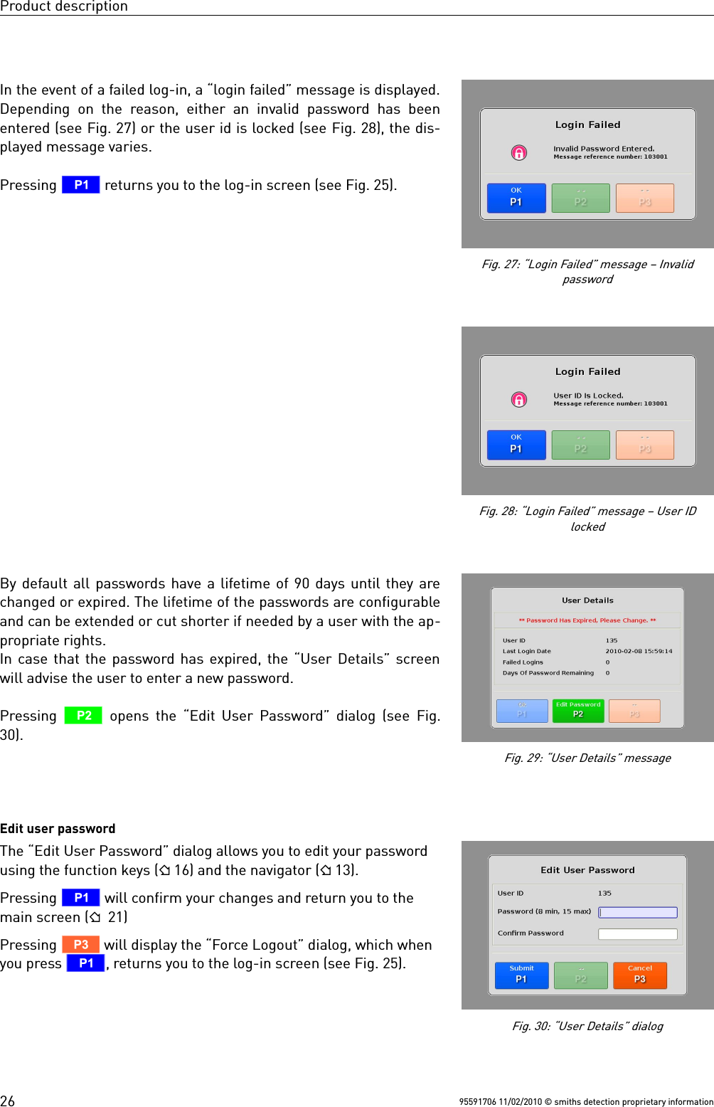 Product descriptionIn the event of a failed log-in, a “login failed” message is displayed.Depending  on the  reason, either an invalid password has beenentered (see Fig. 27) or the user id is locked (see Fig. 28), the dis-played message varies.Pressing T returns you to the log-in screen (see Fig. 25).By default all passwords have a lifetime of 90 days until they arechanged or expired. The lifetime of the passwords are configurableand can be extended or cut shorter if needed by a user with the ap-propriate rights.In case that the password has expired, the “User Details” screenwill advise the user to enter a new password.Pressing  U opens the “Edit User Password” dialog (see  Fig.30).Edit user passwordThe “Edit User Password” dialog allows you to edit your passwordusing the function keys ( 16) and the navigator ( 13). Pressing T will confirm your changes and return you to themain screen ( 21) Pressing V will display the “Force Logout” dialog, which whenyou press T, returns you to the log-in screen (see Fig. 25).95591706 11/02/2010 © smiths detection proprietary informationFig. 27: “Login Failed” message – Invalidpassword26Fig. 28: “Login Failed” message – User IDlockedFig. 29: “User Details” messageFig. 30: “User Details” dialog