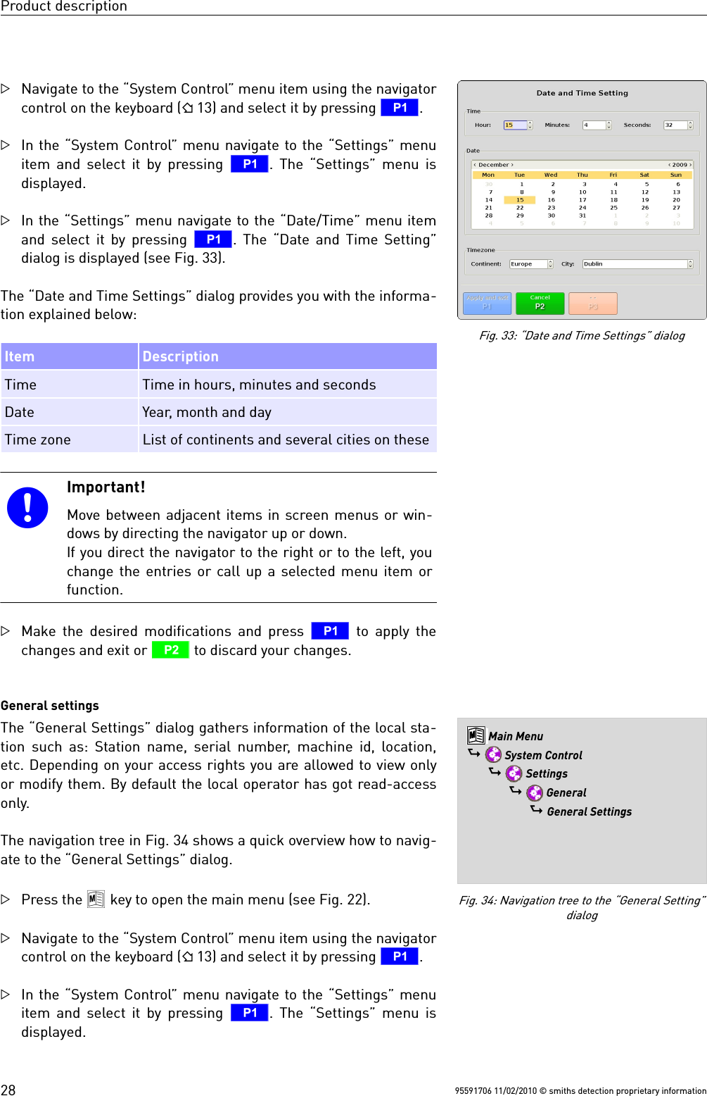 Product descriptionNavigate to the “System Control” menu item using the navigatorcontrol on the keyboard ( 13) and select it by pressing T. In the “System Control” menu navigate to the “Settings” menuitem and select it by pressing  T. The “Settings” menu isdisplayed.In the “Settings” menu navigate to the “Date/Time” menu itemand select it by pressing T. The “Date and Time Setting”dialog is displayed (see Fig. 33).The “Date and Time Settings” dialog provides you with the informa-tion explained below:Item DescriptionTime Time in hours, minutes and secondsDate Year, month and dayTime zone List of continents and several cities on theseImportant!Move between adjacent items in screen menus or win-dows by directing the navigator up or down.If you direct the navigator to the right or to the left, youchange the entries or call up a selected menu item orfunction.Make the desired modifications and press  T to apply thechanges and exit or U to discard your changes.General settingsThe “General Settings” dialog gathers information of the local sta-tion such as: Station name, serial number, machine id, location,etc. Depending on your access rights you are allowed to view onlyor modify them. By default the local operator has got read-accessonly.The navigation tree in Fig. 34 shows a quick overview how to navig-ate to the “General Settings” dialog.Press the 8 key to open the main menu (see Fig. 22).Navigate to the “System Control” menu item using the navigatorcontrol on the keyboard ( 13) and select it by pressing T. In the “System Control” menu navigate to the “Settings” menuitem and select it by pressing  T. The “Settings” menu isdisplayed.95591706 11/02/2010 © smiths detection proprietary informationFig. 34: Navigation tree to the “General Setting”dialog8 Main Menu$  System Control$  Settings$  General$ General SettingsFig. 33: “Date and Time Settings” dialog28