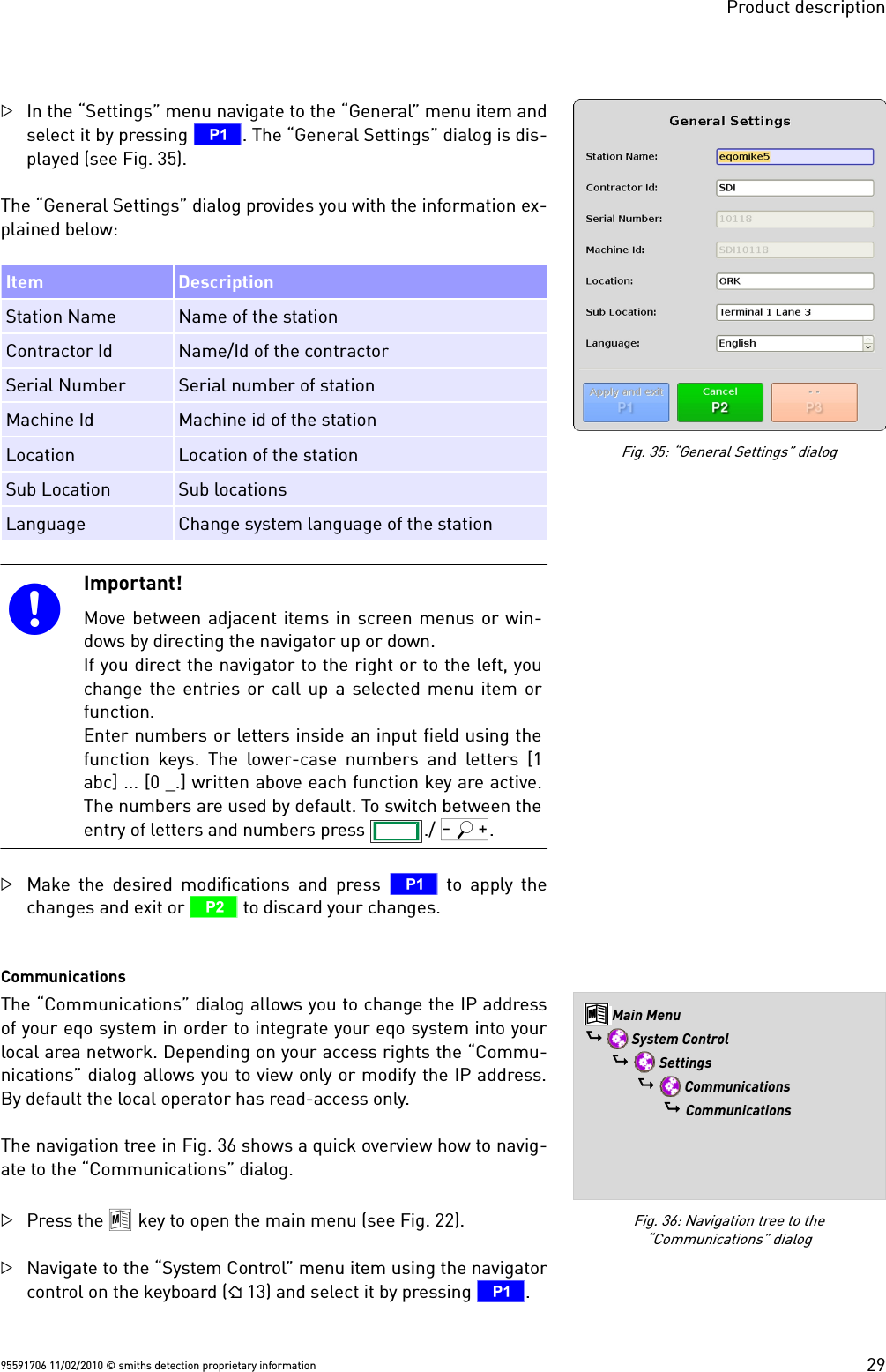 Product descriptionIn the “Settings” menu navigate to the “General” menu item andselect it by pressing T. The “General Settings” dialog is dis-played (see Fig. 35).The “General Settings” dialog provides you with the information ex-plained below:Item DescriptionStation Name Name of the stationContractor Id Name/Id of the contractorSerial Number Serial number of stationMachine Id Machine id of the stationLocation Location of the stationSub Location Sub locations Language Change system language of the stationImportant!Move between adjacent items in screen menus or win-dows by directing the navigator up or down.If you direct the navigator to the right or to the left, youchange the entries or call up a selected menu item orfunction. Enter numbers or letters inside an input field using thefunction keys. The lower-case numbers and letters [1abc] ... [0 _.] written above each function key are active.The numbers are used by default. To switch between theentry of letters and numbers press  ./ Q.Make the desired modifications and press  T to apply thechanges and exit or U to discard your changes.CommunicationsThe “Communications” dialog allows you to change the IP addressof your eqo system in order to integrate your eqo system into yourlocal area network. Depending on your access rights the “Commu-nications” dialog allows you to view only or modify the IP address.By default the local operator has read-access only.The navigation tree in Fig. 36 shows a quick overview how to navig-ate to the “Communications” dialog.Press the 8 key to open the main menu (see Fig. 22).Navigate to the “System Control” menu item using the navigatorcontrol on the keyboard ( 13) and select it by pressing T. 95591706 11/02/2010 © smiths detection proprietary informationFig. 35: “General Settings” dialogFig. 36: Navigation tree to the“Communications” dialog8 Main Menu$  System Control$  Settings$  Communications$ Communications29