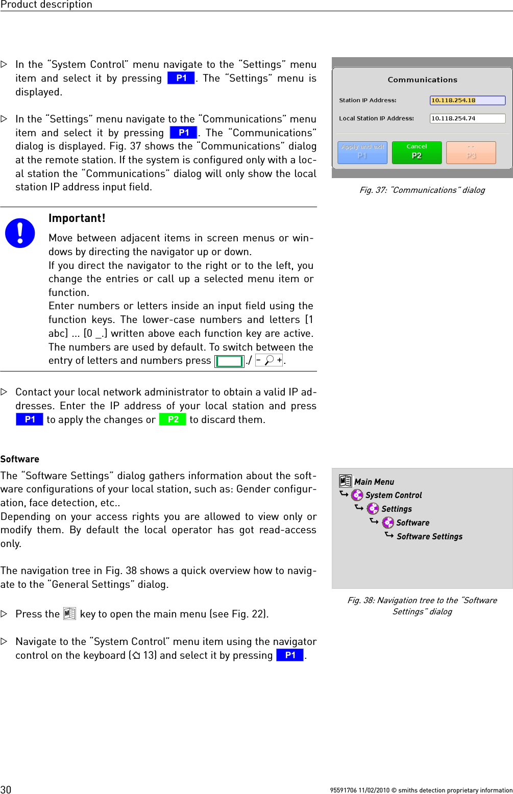 Product descriptionIn the “System Control” menu navigate to the “Settings” menuitem and select it by pressing  T. The “Settings” menu isdisplayed.In the “Settings” menu navigate to the “Communications” menuitem and select it by pressing  T. The “Communications”dialog is displayed. Fig. 37 shows the “Communications” dialogat the remote station. If the system is configured only with a loc-al station the “Communications” dialog will only show the localstation IP address input field.Important!Move between adjacent items in screen menus or win-dows by directing the navigator up or down.If you direct the navigator to the right or to the left, youchange the entries or call up a selected menu item orfunction. Enter numbers or letters inside an input field using thefunction keys. The lower-case numbers and letters [1abc] ... [0 _.] written above each function key are active.The numbers are used by default. To switch between theentry of letters and numbers press  ./ Q.Contact your local network administrator to obtain a valid IP ad-dresses. Enter the IP address of your local station and pressT to apply the changes or U to discard them. Software The “Software Settings” dialog gathers information about the soft-ware configurations of your local station, such as: Gender configur-ation, face detection, etc.. Depending on your access rights you are allowed to view only ormodify them. By default the local operator has got read-accessonly.The navigation tree in Fig. 38 shows a quick overview how to navig-ate to the “General Settings” dialog.Press the 8 key to open the main menu (see Fig. 22).Navigate to the “System Control” menu item using the navigatorcontrol on the keyboard ( 13) and select it by pressing T.95591706 11/02/2010 © smiths detection proprietary informationFig. 38: Navigation tree to the “SoftwareSettings” dialog8 Main Menu$  System Control$  Settings$  Software$ Software SettingsFig. 37: “Communications” dialog30