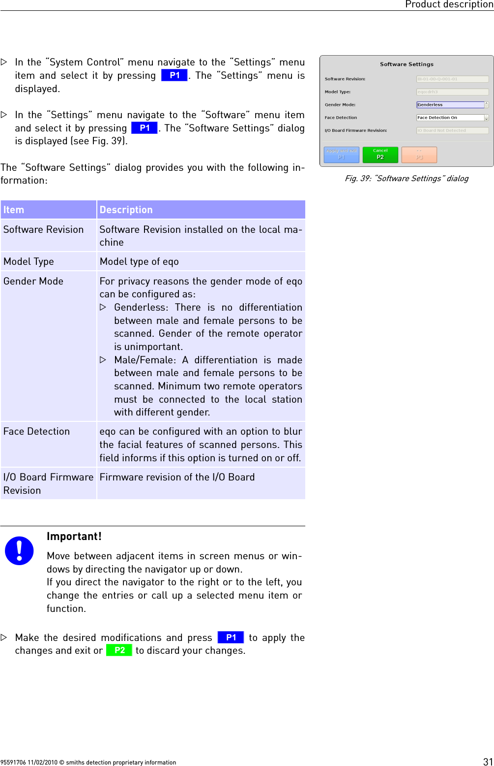 Product descriptionIn the “System Control” menu navigate to the “Settings” menuitem and select it by pressing  T. The “Settings” menu isdisplayed.In the “Settings” menu navigate to the “Software” menu itemand select it by pressing T. The “Software Settings” dialogis displayed (see Fig. 39).The “Software Settings” dialog provides you with the following in-formation:Item DescriptionSoftware Revision Software Revision installed on the local ma-chineModel Type Model type of eqoGender Mode For privacy reasons the gender mode of eqocan be configured as:Genderless:  There  is  no  differentiationbetween male and female persons to bescanned. Gender of the remote operatoris unimportant.Male/Female:  A  differentiation  is  madebetween male and female persons to bescanned. Minimum two remote operatorsmust  be  connected  to the  local  stationwith different gender. Face Detection eqo can be configured with an option to blurthe facial features of scanned persons. Thisfield informs if this option is turned on or off.I/O Board FirmwareRevisionFirmware revision of the I/O BoardImportant!Move between adjacent items in screen menus or win-dows by directing the navigator up or down.If you direct the navigator to the right or to the left, youchange the entries or call up a selected menu item orfunction. Make the desired modifications and press  T to apply thechanges and exit or U to discard your changes.95591706 11/02/2010 © smiths detection proprietary informationFig. 39: “Software Settings” dialog31