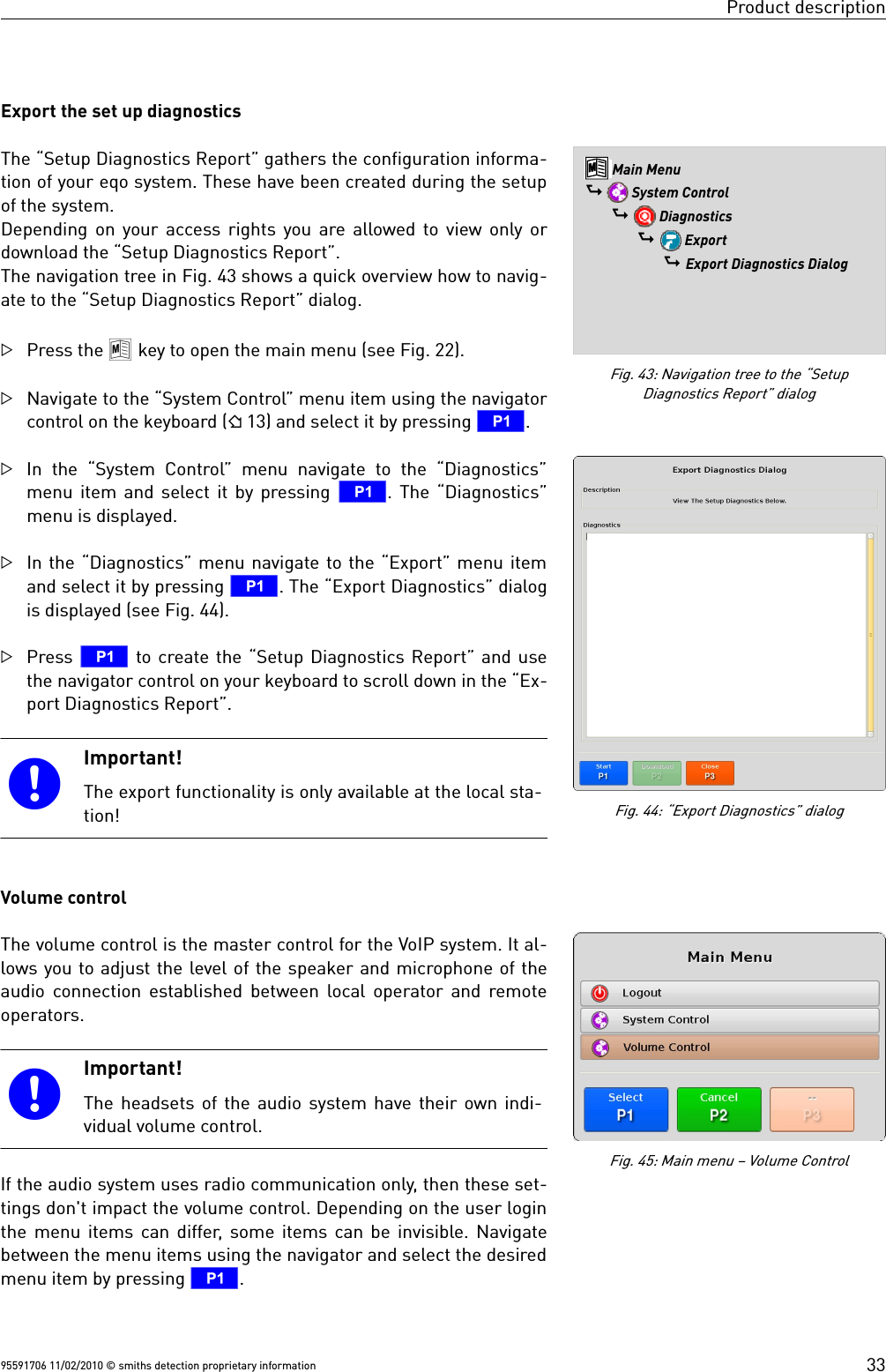 Product descriptionExport the set up diagnosticsThe “Setup Diagnostics Report” gathers the configuration informa-tion of your eqo system. These have been created during the setupof the system. Depending on your access rights you are allowed to view only ordownload the “Setup Diagnostics Report”. The navigation tree in Fig. 43 shows a quick overview how to navig-ate to the “Setup Diagnostics Report” dialog.Press the 8 key to open the main menu (see Fig. 22).Navigate to the “System Control” menu item using the navigatorcontrol on the keyboard ( 13) and select it by pressing T. In the “System Control”  menu navigate to the “Diagnostics”menu item and select it by pressing T. The “Diagnostics”menu is displayed.In the “Diagnostics” menu navigate to the “Export” menu itemand select it by pressing T. The “Export Diagnostics” dialogis displayed (see Fig. 44).Press T to create the “Setup Diagnostics Report” and usethe navigator control on your keyboard to scroll down in the “Ex-port Diagnostics Report”. Important!The export functionality is only available at the local sta-tion!Volume controlThe volume control is the master control for the VoIP system. It al-lows you to adjust the level of the speaker and microphone of theaudio connection established between local operator and remoteoperators. Important!The headsets of the audio system have their own indi-vidual volume control.If the audio system uses radio communication only, then these set-tings don&apos;t impact the volume control. Depending on the user loginthe menu items can differ, some items can be invisible. Navigatebetween the menu items using the navigator and select the desiredmenu item by pressing T.95591706 11/02/2010 © smiths detection proprietary informationFig. 44: “Export Diagnostics” dialogFig. 43: Navigation tree to the “SetupDiagnostics Report” dialog8 Main Menu$  System Control$  Diagnostics$  Export$ Export Diagnostics DialogFig. 45: Main menu – Volume Control33