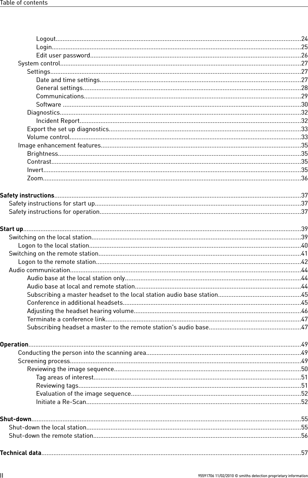 Table of contentsLogout..............................................................................................................................................24Login................................................................................................................................................25Edit user password..........................................................................................................................26System control...........................................................................................................................................27Settings.................................................................................................................................................27Date and time settings....................................................................................................................27General settings..............................................................................................................................28Communications.............................................................................................................................29Software ..........................................................................................................................................30Diagnostics...........................................................................................................................................32Incident Report................................................................................................................................32Export the set up diagnostics...............................................................................................................33Volume control......................................................................................................................................33Image enhancement features....................................................................................................................35Brightness............................................................................................................................................35Contrast................................................................................................................................................35Invert.....................................................................................................................................................35Zoom.....................................................................................................................................................36Safety instructions...............................................................................................................................................37Safety instructions for start up.......................................................................................................................37Safety instructions for operation....................................................................................................................37Start up.................................................................................................................................................................39Switching on the local station.........................................................................................................................39Logon to the local station..........................................................................................................................40Switching on the remote station.....................................................................................................................41Logon to the remote station......................................................................................................................42Audio communication.....................................................................................................................................44Audio base at the local station only......................................................................................................44Audio base at local and remote station................................................................................................44Subscribing a master headset to the local station audio base station................................................45Conference in additional headsets.......................................................................................................45Adjusting the headset hearing volume................................................................................................46Terminate a conference link.................................................................................................................47Subscribing headset a master to the remote station&apos;s audio base.....................................................47Operation..............................................................................................................................................................49Conducting the person into the scanning area.........................................................................................49Screening process......................................................................................................................................49Reviewing the image sequence............................................................................................................50Tag areas of interest........................................................................................................................51Reviewing tags.................................................................................................................................51Evaluation of the image sequence..................................................................................................52Initiate a Re-Scan............................................................................................................................52Shut-down............................................................................................................................................................55Shut-down the local station............................................................................................................................55Shut-down the remote station........................................................................................................................56Technical data......................................................................................................................................................5795591706 11/02/2010 © smiths detection proprietary informationII