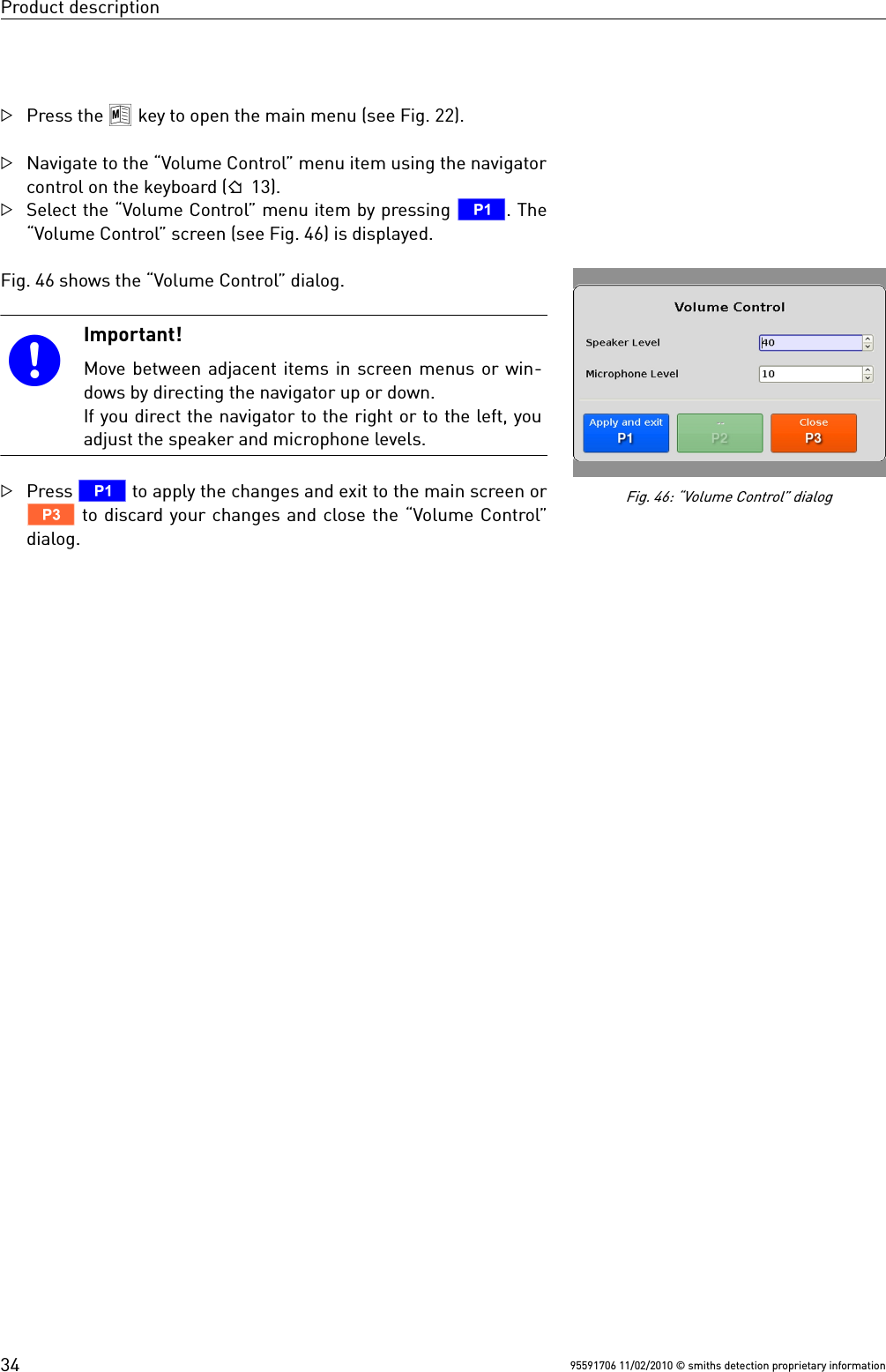 Product descriptionPress the 8 key to open the main menu (see Fig. 22).Navigate to the “Volume Control” menu item using the navigatorcontrol on the keyboard ( 13).Select the “Volume Control” menu item by pressing T. The“Volume Control” screen (see Fig. 46) is displayed. Fig. 46 shows the “Volume Control” dialog.Important!Move between adjacent items in screen menus or win-dows by directing the navigator up or down.If you direct the navigator to the right or to the left, youadjust the speaker and microphone levels. Press T to apply the changes and exit to the main screen orV to discard your changes and close the “Volume Control”dialog.95591706 11/02/2010 © smiths detection proprietary informationFig. 46: “Volume Control” dialog34