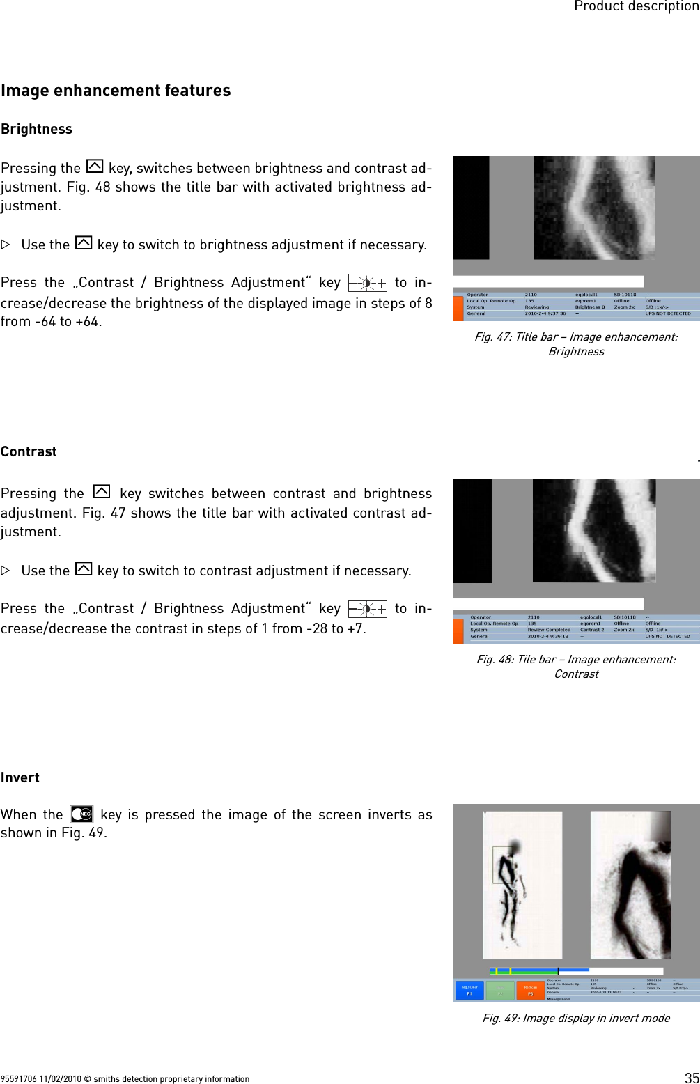 Product descriptionImage enhancement featuresBrightnessPressing the ` key, switches between brightness and contrast ad-justment. Fig. 48 shows the title bar with activated brightness ad-justment.Use the ` key to switch to brightness adjustment if necessary. Press the „Contrast / Brightness Adjustment“ key    to  in-crease/decrease the brightness of the displayed image in steps of 8from -64 to +64.ContrastPressing the  ` key switches between contrast and brightnessadjustment. Fig. 47 shows the title bar with activated contrast ad-justment.Use the ` key to switch to contrast adjustment if necessary. Press the „Contrast / Brightness Adjustment“ key    to  in-crease/decrease the contrast in steps of 1 from -28 to +7.InvertWhen the   key is pressed the image of the screen inverts asshown in Fig. 49.95591706 11/02/2010 © smiths detection proprietary information 35Fig. 49: Image display in invert modeFig. 48: Tile bar – Image enhancement:ContrastFig. 47: Title bar – Image enhancement:Brightness