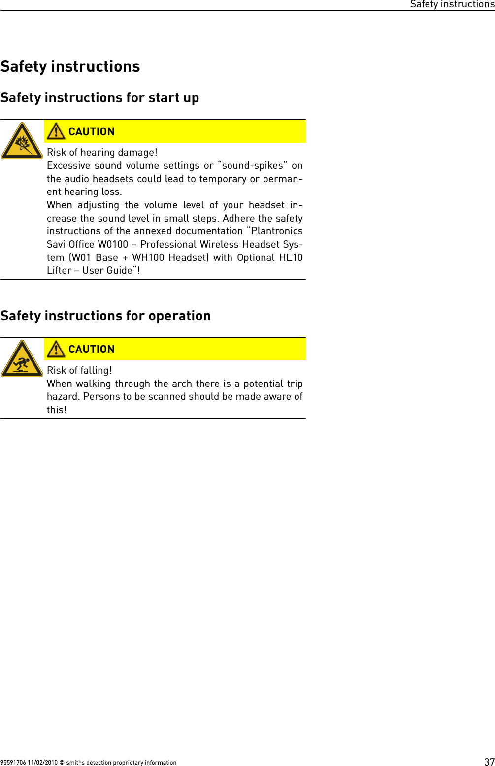 Safety instructionsSafety instructionsSafety instructions for start up CAUTIONRisk of hearing damage!Excessive sound volume settings or “sound-spikes” onthe audio headsets could lead to temporary or perman-ent hearing loss.When adjusting the volume level of your headset in-crease the sound level in small steps. Adhere the safetyinstructions of the annexed documentation “PlantronicsSavi Office W0100 – Professional Wireless Headset Sys-tem (W01 Base + WH100 Headset) with Optional HL10Lifter – User Guide“!Safety instructions for operation CAUTIONRisk of falling!When walking through the arch there is a potential triphazard. Persons to be scanned should be made aware ofthis!95591706 11/02/2010 © smiths detection proprietary information 37