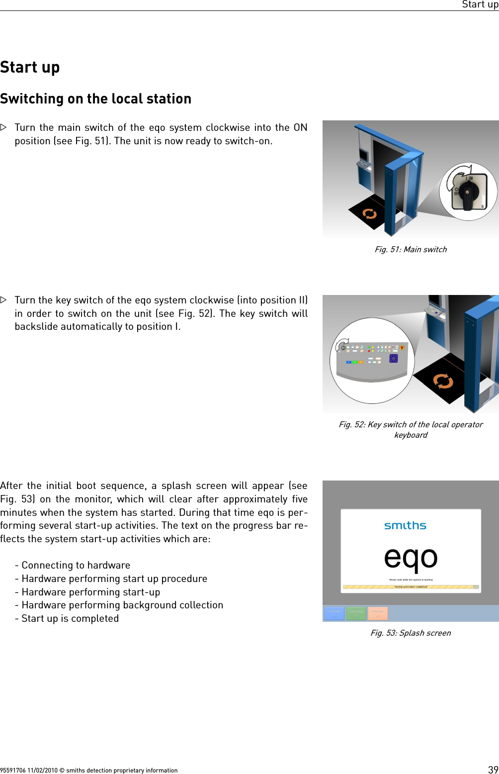 Start upStart upSwitching on the local stationTurn the main switch of the eqo system clockwise into the ONposition (see Fig. 51). The unit is now ready to switch-on.Turn the key switch of the eqo system clockwise (into position II)in order to switch on the unit (see Fig. 52). The key switch willbackslide automatically to position I.After the initial boot sequence, a splash screen will appear (seeFig. 53) on the monitor, which will clear after approximately fiveminutes when the system has started. During that time eqo is per-forming several start-up activities. The text on the progress bar re-flects the system start-up activities which are:- Connecting to hardware- Hardware performing start up procedure- Hardware performing start-up- Hardware performing background collection- Start up is completed95591706 11/02/2010 © smiths detection proprietary informationFig. 51: Main switchFig. 53: Splash screen39Fig. 52: Key switch of the local operatorkeyboard