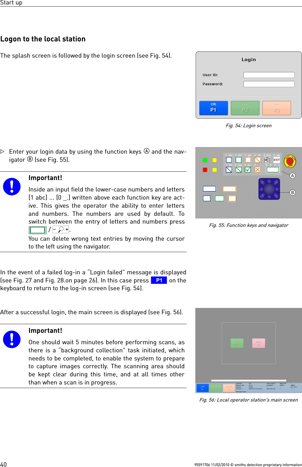 Start upLogon to the local stationThe splash screen is followed by the login screen (see Fig. 54).Enter your login data by using the function keys  and the nav-igator  (see Fig. 55).Important!Inside an input field the lower-case numbers and letters[1 abc] ... [0 _.] written above each function key are act-ive. This gives the operator the ability to enter lettersand numbers. The  numbers  are  used by  default.  Toswitch between the entry of letters and numbers press / Q.You can delete wrong text entries by moving the cursorto the left using the navigator.In the event of a failed log-in a “Login failed” message is displayed(see Fig. 27 and Fig. 28.on page 26). In this case press T on thekeyboard to return to the log-in screen (see Fig. 54).After a successful login, the main screen is displayed (see Fig. 56).Important!One should wait 5 minutes before performing scans, asthere is a “background collection” task initiated, whichneeds to be completed, to enable the system to prepareto capture images correctly. The scanning area shouldbe kept clear during this time, and at all times otherthan when a scan is in progress.95591706 11/02/2010 © smiths detection proprietary informationFig. 54: Login screen40Fig. 55: Function keys and navigatorFig. 56: Local operator station&apos;s main screen