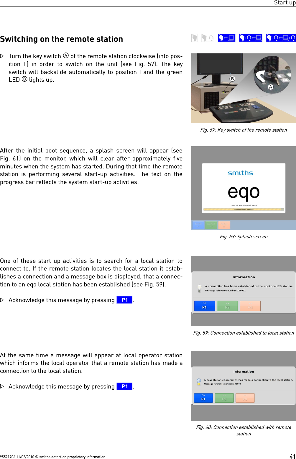 Start upSwitching on the remote stationTurn the key switch  of the remote station clockwise (into pos-ition II) in order to switch on the unit (see  Fig. 57). The keyswitch will backslide automatically to position I and the greenLED  lights up.After the initial boot sequence, a splash screen will appear (seeFig. 61) on the monitor, which will clear after approximately fiveminutes when the system has started. During that time the remotestation is performing several start-up activities. The text on theprogress bar reflects the system start-up activities.One of these start up activities is to search for a local station toconnect to. If the remote station locates the local station it estab-lishes a connection and a message box is displayed, that a connec-tion to an eqo local station has been established (see Fig. 59). Acknowledge this message by pressing T.At the same time a message will appear at local operator stationwhich informs the local operator that a remote station has made aconnection to the local station.Acknowledge this message by pressing T.95591706 11/02/2010 © smiths detection proprietary information 41Fig. 57: Key switch of the remote stationFig. 60: Connection established with remotestationFig. 59: Connection established to local stationFig. 58: Splash screen