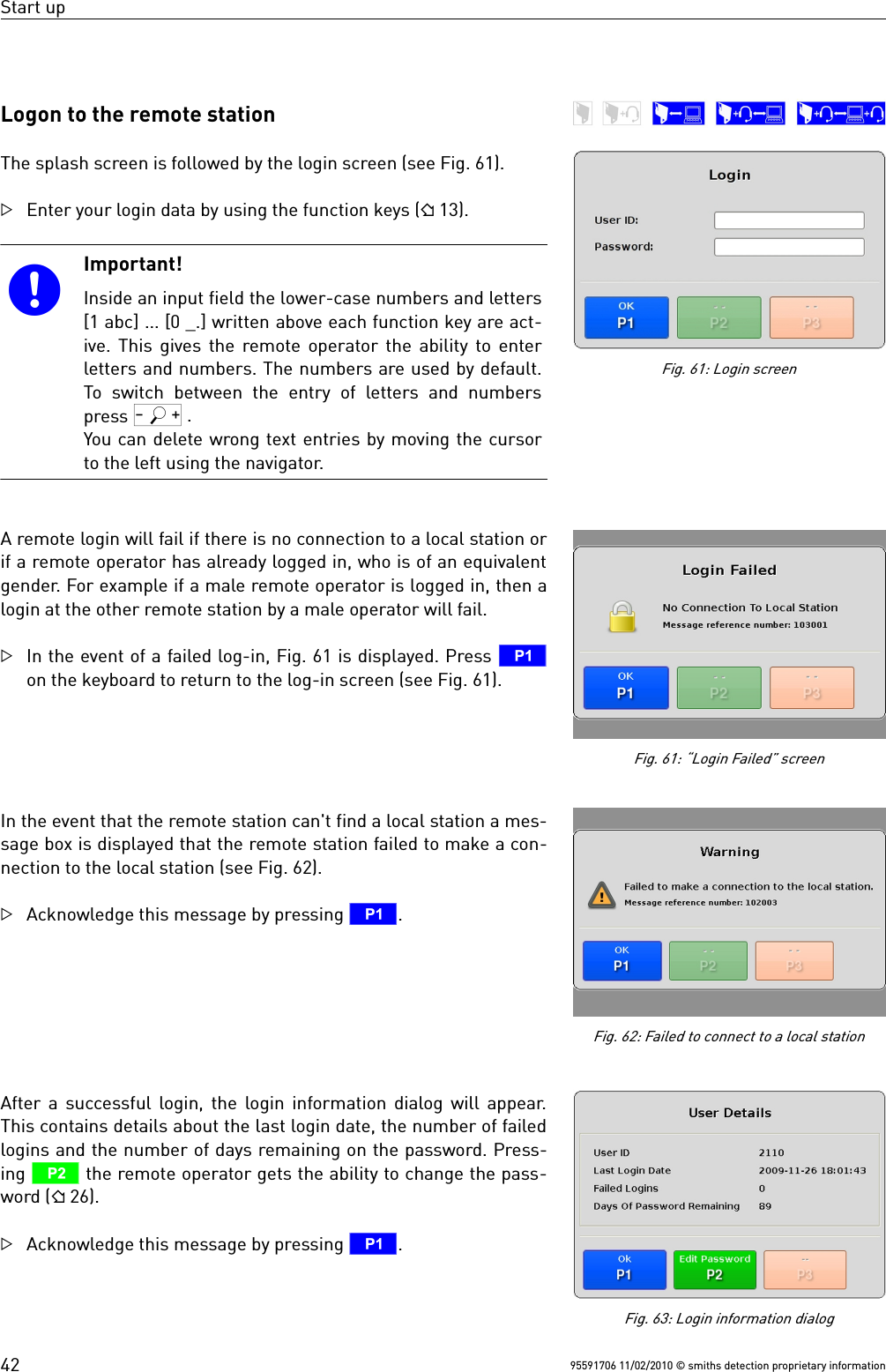 Start upLogon to the remote stationThe splash screen is followed by the login screen (see Fig. 61).Enter your login data by using the function keys ( 13). Important!Inside an input field the lower-case numbers and letters[1 abc] ... [0 _.] written above each function key are act-ive. This gives the remote operator the ability to enterletters and numbers. The numbers are used by default.To switch  between the  entry of  letters and  numberspress Q .You can delete wrong text entries by moving the cursorto the left using the navigator.A remote login will fail if there is no connection to a local station orif a remote operator has already logged in, who is of an equivalentgender. For example if a male remote operator is logged in, then alogin at the other remote station by a male operator will fail.In the event of a failed log-in, Fig. 61 is displayed. Press Ton the keyboard to return to the log-in screen (see Fig. 61).In the event that the remote station can&apos;t find a local station a mes-sage box is displayed that the remote station failed to make a con-nection to the local station (see Fig. 62).Acknowledge this message by pressing T.After a successful login, the login information dialog will appear.This contains details about the last login date, the number of failedlogins and the number of days remaining on the password. Press-ing U the remote operator gets the ability to change the pass-word ( 26).Acknowledge this message by pressing T.95591706 11/02/2010 © smiths detection proprietary information42Fig. 61: Login screenFig. 63: Login information dialogFig. 62: Failed to connect to a local stationFig. 61: “Login Failed” screen