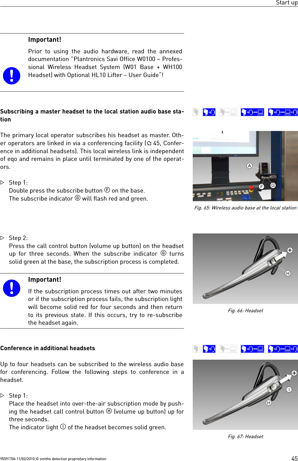 Start up Important!Prior to using the audio  hardware, read the annexeddocumentation ”Plantronics Savi Office W0100 – Profes-sional Wireless Headset System (W01 Base + WH100Headset) with Optional HL10 Lifter – User Guide“!Subscribing a master headset to the local station audio base sta-tionThe primary local operator subscribes his headset as master. Oth-er operators are linked in via a conferencing facility ( 45, Confer-ence in additional headsets). This local wireless link is independentof eqo and remains in place until terminated by one of the operat-ors.Step 1:Double press the subscribe button  on the base.The subscribe indicator  will flash red and green.Step 2:Press the call control button (volume up button) on the headsetup for three seconds. When the subscribe indicator   turnssolid green at the base, the subscription process is completed.Important!If the subscription process times out after two minutesor if the subscription process fails, the subscription lightwill become solid red for four seconds and then returnto its previous state. If this occurs, try to re-subscribethe headset again.Conference in additional headsetsUp to four headsets can be subscribed to the wireless audio basefor  conferencing. Follow the following steps to conference  in aheadset.Step 1:Place the headset into over-the-air subscription mode by push-ing the headset call control button  (volume up button) up forthree seconds.The indicator light  of the headset becomes solid green. 95591706 11/02/2010 © smiths detection proprietary information 45Fig. 65: Wireless audio base at the local stationFig. 67: HeadsetFig. 66: Headset