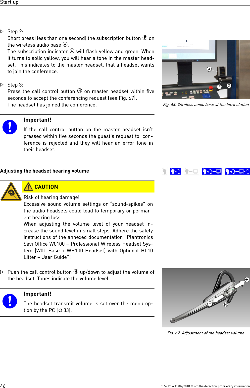 Start upStep 2:Short press (less than one second) the subscription button  onthe wireless audio base .The subscription indicator  will flash yellow and green. Whenit turns to solid yellow, you will hear a tone in the master head-set. This indicates to the master headset, that a headset wantsto join the conference.Step 3:Press the call control button  on master headset within fiveseconds to accept the conferencing request (see Fig. 67).The headset has joined the conference.Important!If the call control button on the master headset isn&apos;tpressed within five seconds the guest&apos;s request to  con-ference is rejected and they will hear an error tone intheir headset.Adjusting the headset hearing volume CAUTIONRisk of hearing damage!Excessive sound volume settings or “sound-spikes” onthe audio headsets could lead to temporary or perman-ent hearing loss.When  adjusting the  volume level of your  headset  in-crease the sound level in small steps. Adhere the safetyinstructions of the annexed documentation “PlantronicsSavi Office W0100 – Professional Wireless Headset Sys-tem (W01 Base + WH100 Headset) with Optional HL10Lifter – User Guide“!Push the call control button  up/down to adjust the volume ofthe headset. Tones indicate the volume level.Important!The headset transmit volume is set over the menu op-tion by the PC ( 33).95591706 11/02/2010 © smiths detection proprietary information46Fig. 68: Wireless audio base at the local stationFig. 69: Adjustment of the headset volume