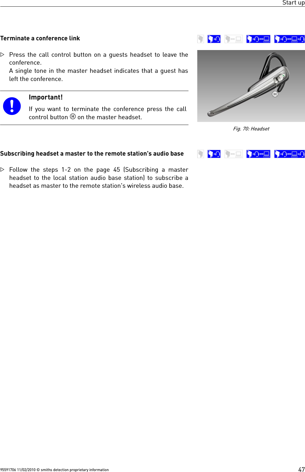 Start upTerminate a conference linkPress the call control button on a guests headset to leave theconference.A single tone in the master headset indicates that a guest hasleft the conference.Important!If you want to terminate the conference press the callcontrol button  on the master headset.Subscribing headset a master to the remote station&apos;s audio baseFollow the steps 1-2 on the page  45 (Subscribing a  masterheadset to the local station audio base station) to subscribe aheadset as master to the remote station&apos;s wireless audio base.95591706 11/02/2010 © smiths detection proprietary information 47Fig. 70: Headset