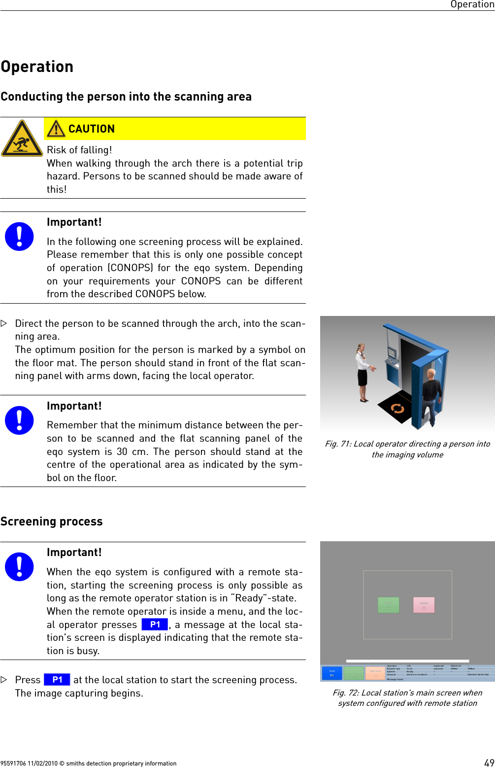 OperationOperationConducting the person into the scanning area CAUTIONRisk of falling!When walking through the arch there is a potential triphazard. Persons to be scanned should be made aware ofthis!Important!In the following one screening process will be explained.Please remember that this is only one possible conceptof operation (CONOPS) for the  eqo system. Dependingon your requirements your CONOPS can be  differentfrom the described CONOPS below.Direct the person to be scanned through the arch, into the scan-ning area.The optimum position for the person is marked by a symbol onthe floor mat. The person should stand in front of the flat scan-ning panel with arms down, facing the local operator.Important!Remember that the minimum distance between the per-son to be scanned and the flat scanning panel of theeqo system is 30 cm. The person should stand at thecentre of the operational area as indicated by the sym-bol on the floor.Screening processImportant!When the eqo system is configured with a remote sta-tion, starting the screening process is only possible aslong as the remote operator station is in “Ready”-state.When the remote operator is inside a menu, and the loc-al operator presses T, a message at the local sta-tion&apos;s screen is displayed indicating that the remote sta-tion is busy.Press T at the local station to start the screening process.The image capturing begins.95591706 11/02/2010 © smiths detection proprietary informationFig. 71: Local operator directing a person intothe imaging volume49Fig. 72: Local station&apos;s main screen whensystem configured with remote station