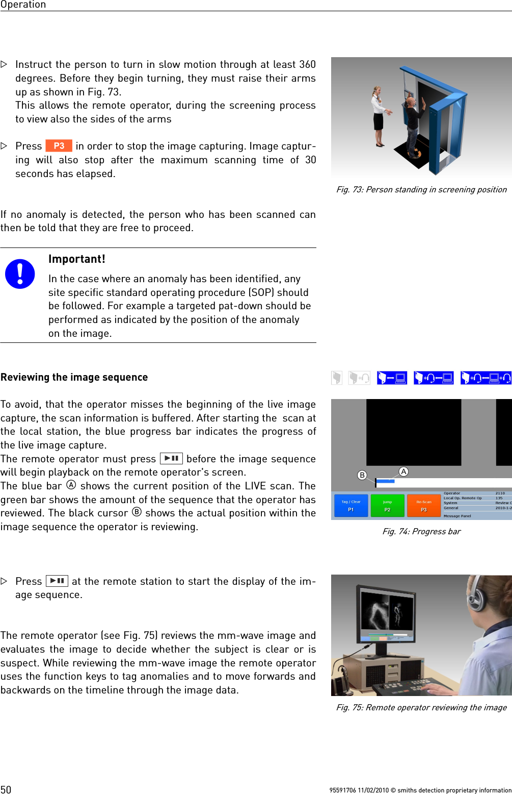 OperationInstruct the person to turn in slow motion through at least 360degrees. Before they begin turning, they must raise their armsup as shown in Fig. 73.This allows the remote operator, during the screening processto view also the sides of the armsPress V in order to stop the image capturing. Image captur-ing  will also  stop  after  the  maximum  scanning  time  of  30seconds has elapsed.If no anomaly is detected, the person who has been scanned canthen be told that they are free to proceed.Important!In the case where an anomaly has been identified, anysite specific standard operating procedure (SOP) shouldbe followed. For example a targeted pat-down should beperformed as indicated by the position of the anomalyon the image.Reviewing the image sequenceTo avoid, that the operator misses the beginning of the live imagecapture, the scan information is buffered. After starting the  scan atthe local station, the blue progress bar indicates the progress ofthe live image capture. The remote operator must press   before the image sequencewill begin playback on the remote operator&apos;s screen.The blue bar  shows the current position of the LIVE scan. Thegreen bar shows the amount of the sequence that the operator hasreviewed. The black cursor  shows the actual position within theimage sequence the operator is reviewing.Press   at the remote station to start the display of the im-age sequence.The remote operator (see Fig. 75) reviews the mm-wave image andevaluates the image to decide whether the subject is clear or issuspect. While reviewing the mm-wave image the remote operatoruses the function keys to tag anomalies and to move forwards andbackwards on the timeline through the image data.95591706 11/02/2010 © smiths detection proprietary information50Fig. 75: Remote operator reviewing the imageFig. 73: Person standing in screening positionFig. 74: Progress bar