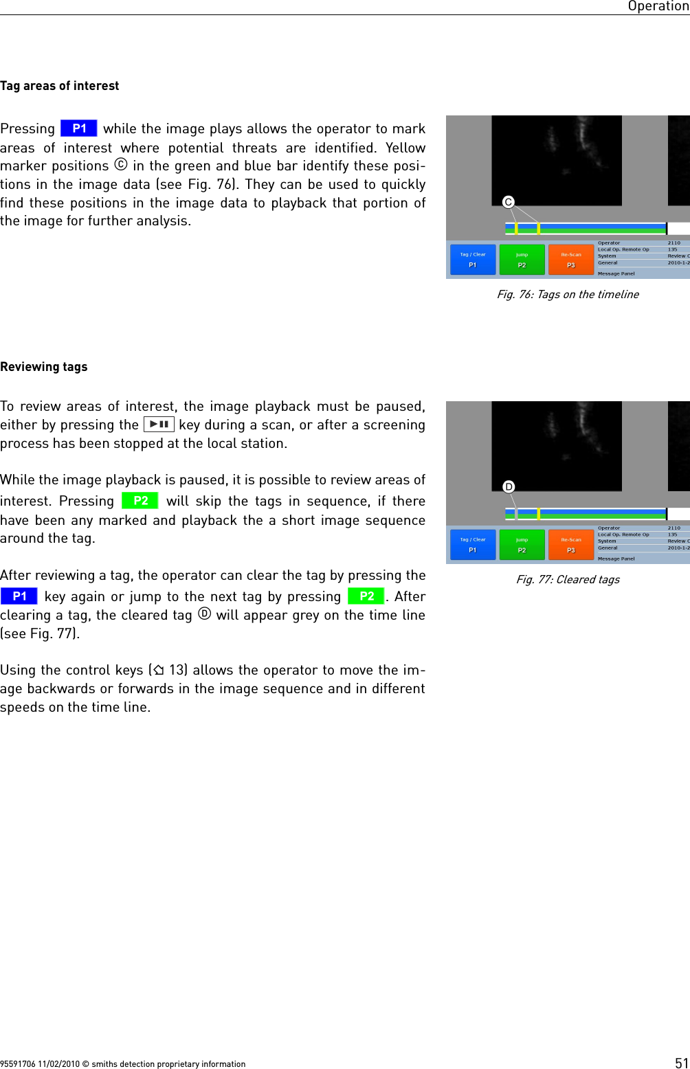 OperationTag areas of interestPressing T while the image plays allows the operator to markareas  of  interest  where  potential  threats  are  identified.  Yellowmarker positions  in the green and blue bar identify these posi-tions in the image data (see Fig. 76). They can be used to quicklyfind these positions in the image data to playback that portion ofthe image for further analysis.Reviewing tagsTo review areas of interest, the image playback must be paused,either by pressing the   key during a scan, or after a screeningprocess has been stopped at the local station.While the image playback is paused, it is possible to review areas ofinterest. Pressing  U will skip the tags in sequence, if therehave been any marked and playback the a short image sequencearound the tag.After reviewing a tag, the operator can clear the tag by pressing theT key again or jump to the next tag by pressing U. Afterclearing a tag, the cleared tag  will appear grey on the time line(see Fig. 77).Using the control keys ( 13) allows the operator to move the im-age backwards or forwards in the image sequence and in differentspeeds on the time line.95591706 11/02/2010 © smiths detection proprietary informationFig. 76: Tags on the timelineFig. 77: Cleared tags51