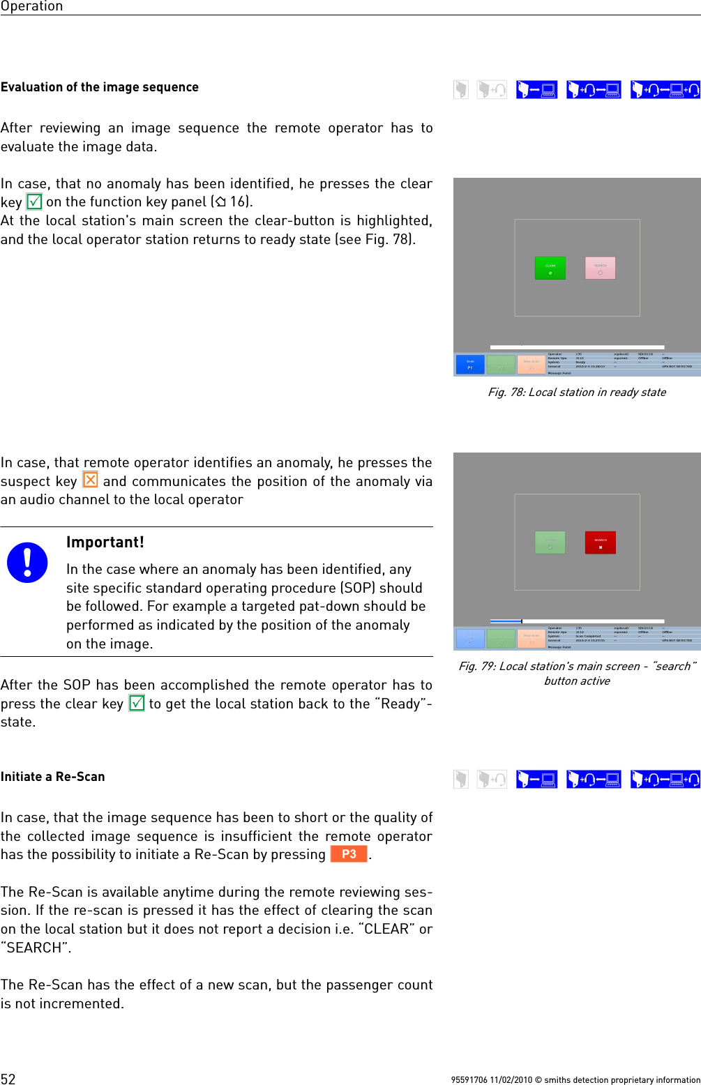 OperationEvaluation of the image sequenceAfter reviewing an image sequence the remote operator has toevaluate the image data.In case, that no anomaly has been identified, he presses the clearkey   on the function key panel ( 16).At the local station&apos;s main screen the clear-button is highlighted,and the local operator station returns to ready state (see Fig. 78).In case, that remote operator identifies an anomaly, he presses thesuspect key   and communicates the position of the anomaly viaan audio channel to the local operator Important!In the case where an anomaly has been identified, anysite specific standard operating procedure (SOP) shouldbe followed. For example a targeted pat-down should beperformed as indicated by the position of the anomalyon the image.After the SOP has been accomplished the remote operator has topress the clear key   to get the local station back to the “Ready”-state. Initiate a Re-ScanIn case, that the image sequence has been to short or the quality ofthe collected image sequence is insufficient the remote operatorhas the possibility to initiate a Re-Scan by pressing V.The Re-Scan is available anytime during the remote reviewing ses-sion. If the re-scan is pressed it has the effect of clearing the scanon the local station but it does not report a decision i.e. “CLEAR” or“SEARCH”. The Re-Scan has the effect of a new scan, but the passenger countis not incremented.95591706 11/02/2010 © smiths detection proprietary information52Fig. 78: Local station in ready stateFig. 79: Local station&apos;s main screen - “search”button active