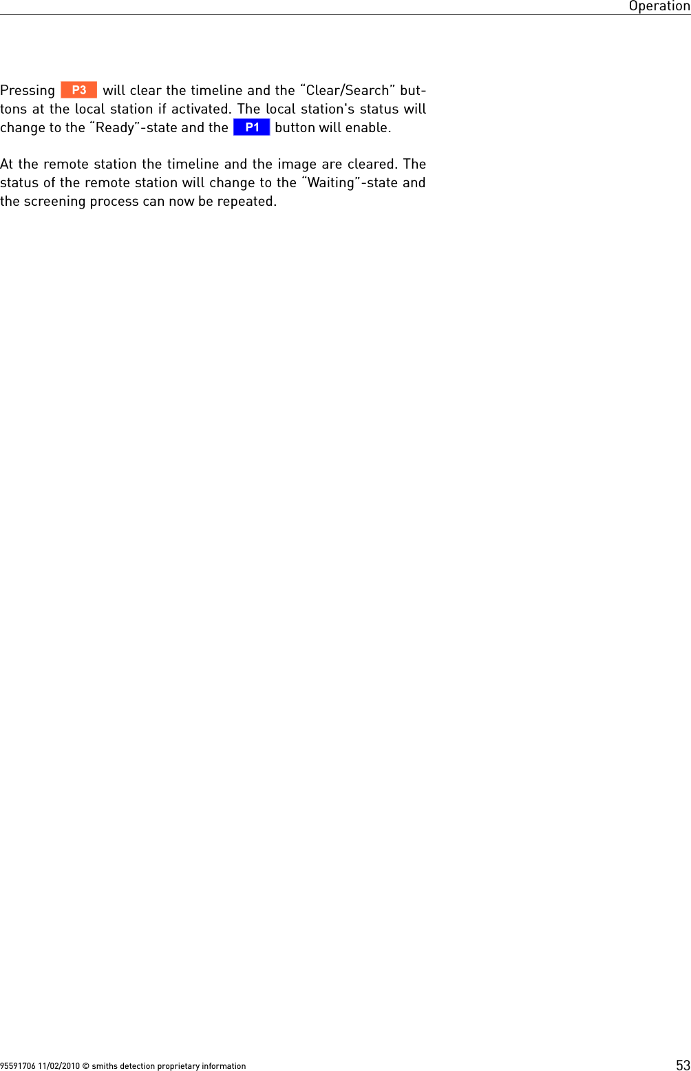 OperationPressing V will clear the timeline and the “Clear/Search” but-tons at the local station if activated. The local station&apos;s status willchange to the “Ready”-state and the T button will enable.At the remote station the timeline and the image are cleared. Thestatus of the remote station will change to the “Waiting”-state andthe screening process can now be repeated. 95591706 11/02/2010 © smiths detection proprietary information 53