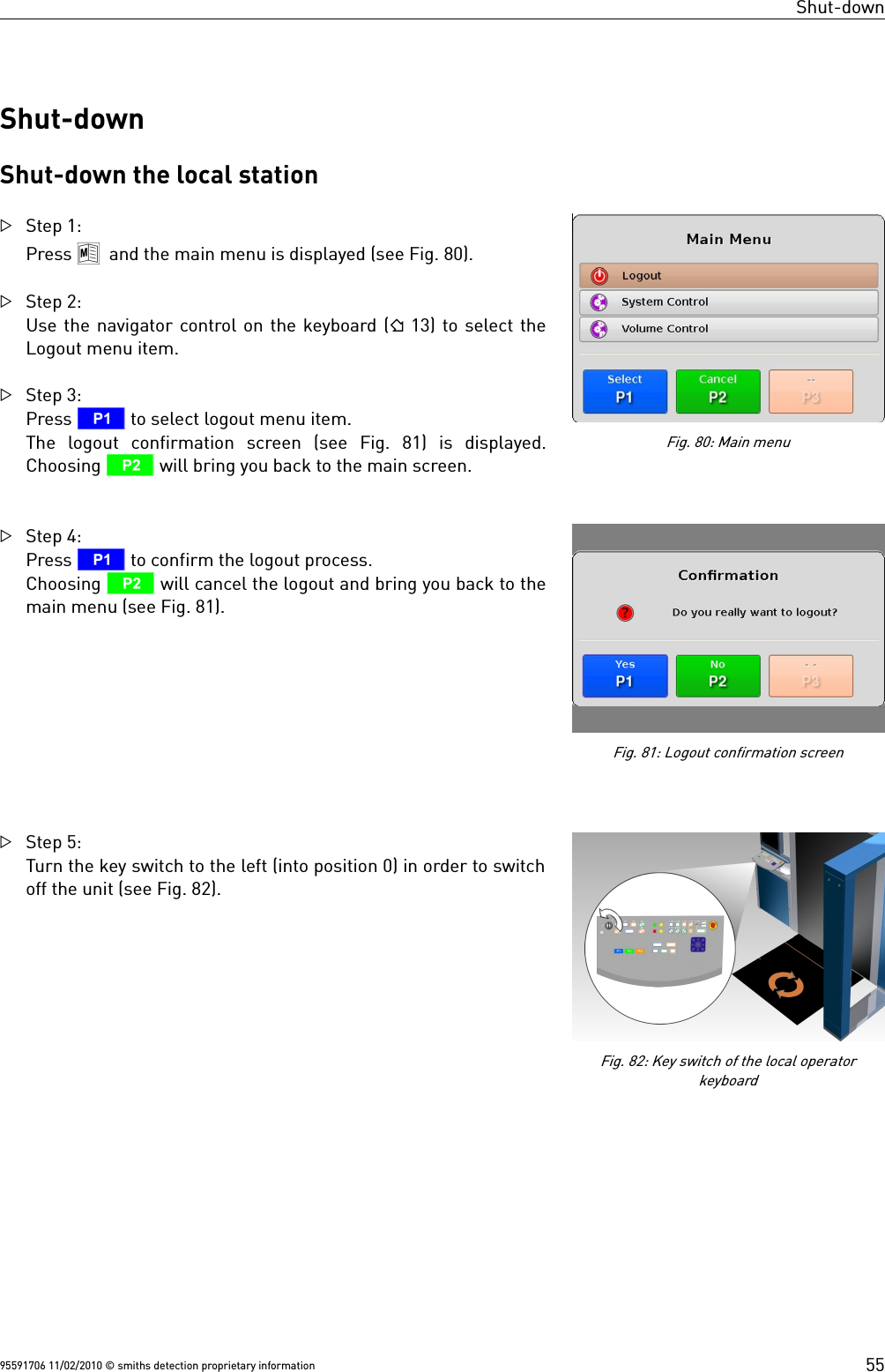 Shut-downShut-downShut-down the local stationStep 1:Press 8 and the main menu is displayed (see Fig. 80).Step 2:Use the navigator control on the keyboard ( 13) to select theLogout menu item.Step 3: Press T to select logout menu item.The  logout  confirmation  screen  (see  Fig.  81)  is  displayed.Choosing U will bring you back to the main screen. Step 4:Press T to confirm the logout process. Choosing U will cancel the logout and bring you back to themain menu (see Fig. 81).Step 5:Turn the key switch to the left (into position 0) in order to switchoff the unit (see Fig. 82). 95591706 11/02/2010 © smiths detection proprietary informationFig. 81: Logout confirmation screenFig. 80: Main menu55Fig. 82: Key switch of the local operatorkeyboard