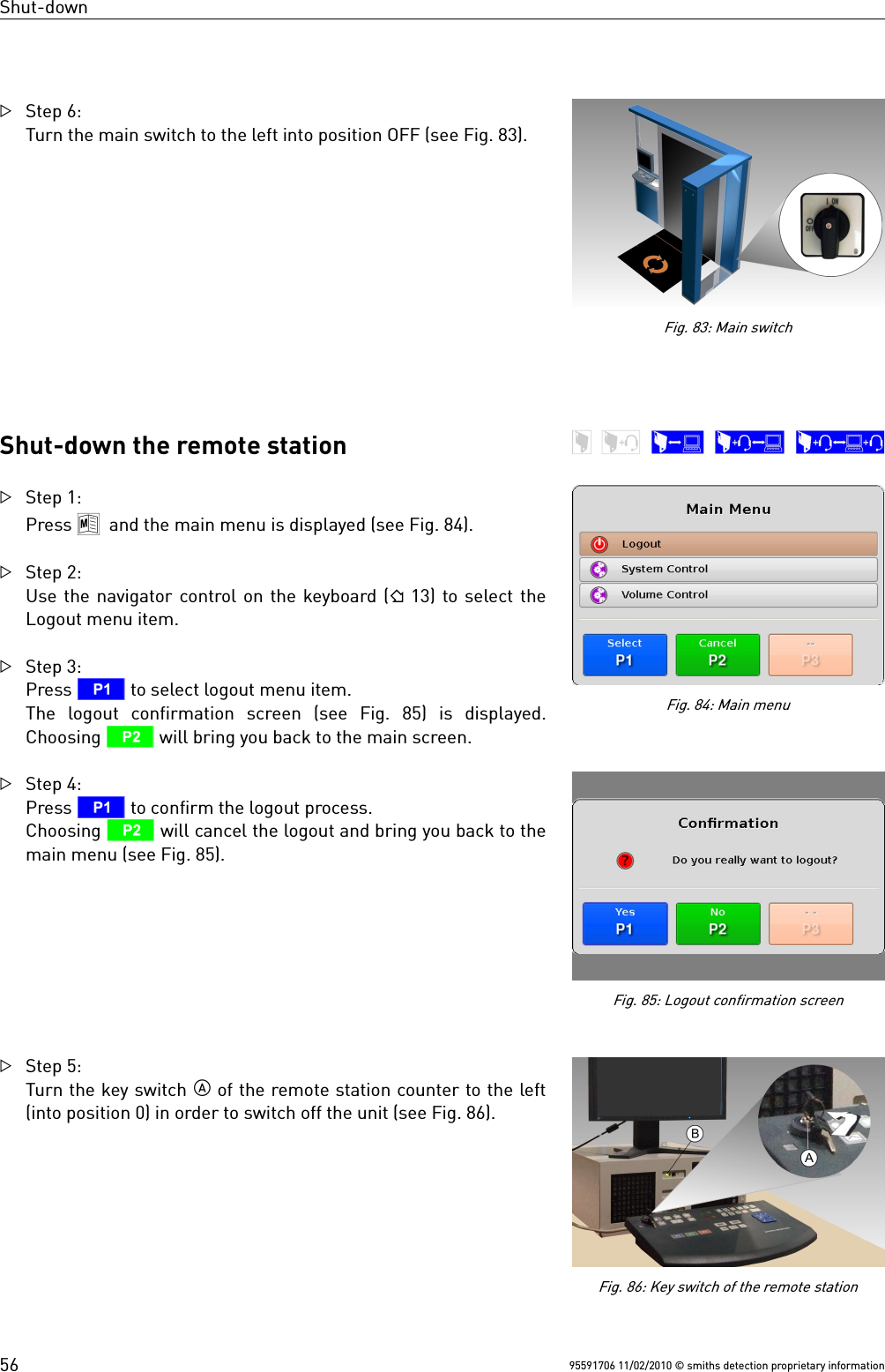 Shut-downStep 6:Turn the main switch to the left into position OFF (see Fig. 83).Shut-down the remote stationStep 1:Press 8 and the main menu is displayed (see Fig. 84).Step 2:Use the navigator control on the keyboard ( 13) to select theLogout menu item.Step 3: Press T to select logout menu item.The  logout  confirmation  screen  (see  Fig.  85)  is  displayed.Choosing U will bring you back to the main screen. Step 4:Press T to confirm the logout process. Choosing U will cancel the logout and bring you back to themain menu (see Fig. 85).Step 5:Turn the key switch  of the remote station counter to the left(into position 0) in order to switch off the unit (see Fig. 86).95591706 11/02/2010 © smiths detection proprietary informationFig. 83: Main switch56Fig. 86: Key switch of the remote stationFig. 85: Logout confirmation screenFig. 84: Main menu