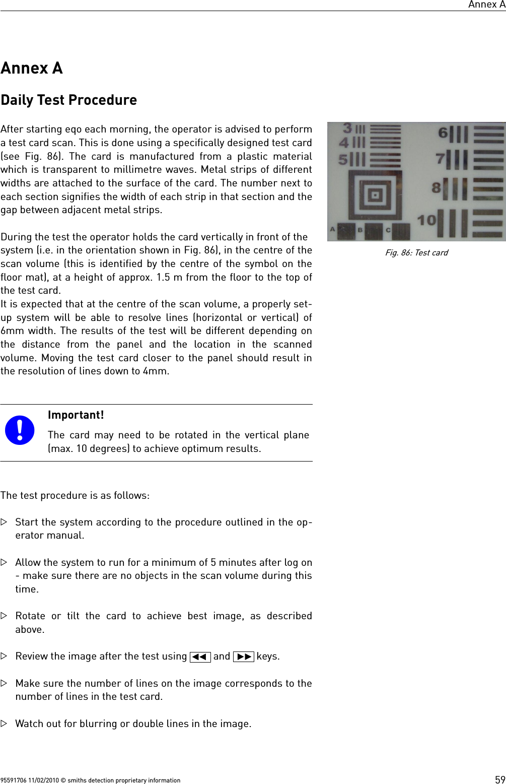 Annex AAnnex ADaily Test ProcedureAfter starting eqo each morning, the operator is advised to performa test card scan. This is done using a specifically designed test card(see  Fig. 86).  The  card  is  manufactured  from  a plastic  materialwhich is transparent to millimetre waves. Metal strips of differentwidths are attached to the surface of the card. The number next toeach section signifies the width of each strip in that section and thegap between adjacent metal strips. During the test the operator holds the card vertically in front of thesystem (i.e. in the orientation shown in Fig. 86), in the centre of thescan volume (this is identified by the centre of the symbol on thefloor mat), at a height of approx. 1.5 m from the floor to the top ofthe test card.It is expected that at the centre of the scan volume, a properly set-up system will be able to resolve lines (horizontal or vertical) of6mm width. The results of the test will be different depending onthe  distance  from  the  panel  and  the  location  in  the  scannedvolume. Moving the test card closer to the panel should result inthe resolution of lines down to 4mm.Important!The card may need to be rotated in the vertical plane(max. 10 degrees) to achieve optimum results.The test procedure is as follows:Start the system according to the procedure outlined in the op-erator manual.Allow the system to run for a minimum of 5 minutes after log on- make sure there are no objects in the scan volume during thistime.Rotate or tilt the card to achieve best image, as describedabove.Review the image after the test using   and   keys.Make sure the number of lines on the image corresponds to thenumber of lines in the test card.Watch out for blurring or double lines in the image. 95591706 11/02/2010 © smiths detection proprietary informationFig. 86: Test card59