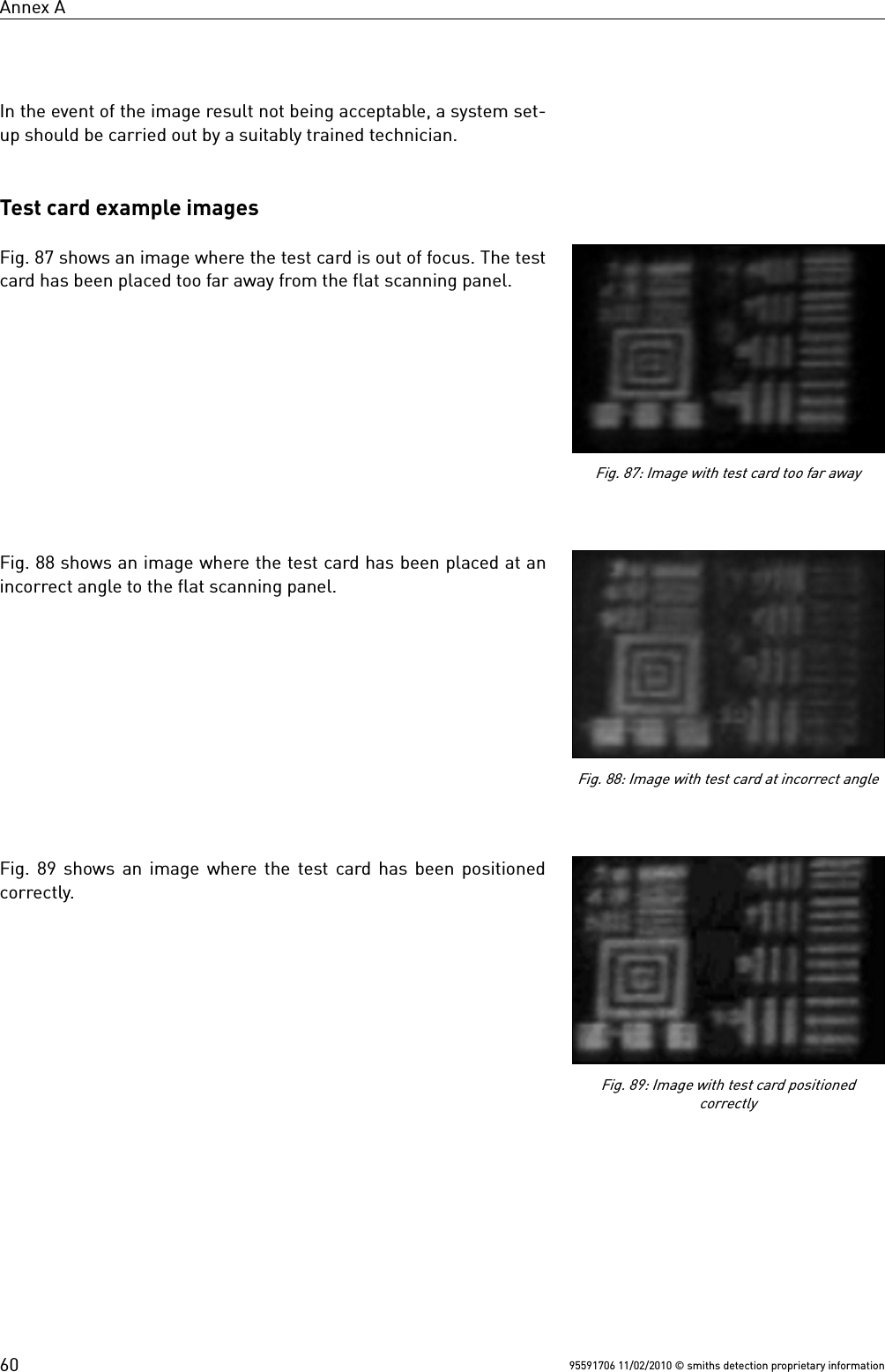 Annex AIn the event of the image result not being acceptable, a system set-up should be carried out by a suitably trained technician.Test card example imagesFig. 87 shows an image where the test card is out of focus. The testcard has been placed too far away from the flat scanning panel.Fig. 88 shows an image where the test card has been placed at anincorrect angle to the flat scanning panel.Fig. 89 shows an image where the test card has been positionedcorrectly.95591706 11/02/2010 © smiths detection proprietary informationFig. 87: Image with test card too far awayFig. 88: Image with test card at incorrect angleFig. 89: Image with test card positionedcorrectly60