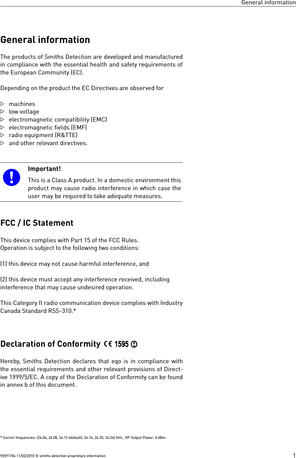 General informationGeneral informationThe products of Smiths Detection are developed and manufacturedin compliance with the essential health and safety requirements ofthe European Community (EC).Depending on the product the EC Directives are observed formachines low voltage electromagnetic compatibility (EMC) electromagnetic fields (EMF) radio equipment (R&amp;TTE) and other relevant directives. Important!This is a Class A product. In a domestic environment thisproduct may cause radio interference in which case theuser may be required to take adequate measures.FCC / IC StatementThis device complies with Part 15 of the FCC Rules.Operation is subject to the following two conditions:(1) this device may not cause harmful interference, and(2) this device must accept any interference received, includinginterference that may cause undesired operation.This Category II radio communication device complies with IndustryCanada Standard RSS-310.*Declaration of Conformity Hereby, Smiths Detection declares that eqo is in compliance withthe essential requirements and other relevant provisions of Direct-ive 1999/5/EC. A copy of the Declaration of Conformity can be foundin annex b of this document.* Carrier frequencies: (24.04, 24.08, 24.12 (default), 24.16, 24.20, 24.24) GHz , RF Output Power: 0 dBm95591706 11/02/2010 © smiths detection proprietary information 1