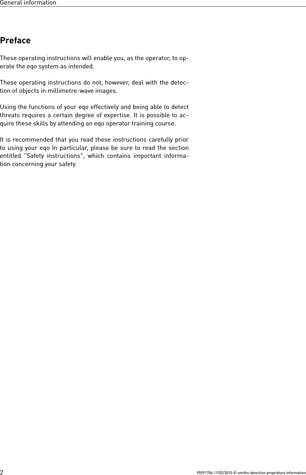 General informationPrefaceThese operating instructions will enable you, as the operator, to op-erate the eqo system as intended.These operating instructions do not, however, deal with the detec-tion of objects in millimetre-wave images.Using the functions of your eqo effectively and being able to detectthreats requires a certain degree of expertise. It is possible to ac-quire these skills by attending an eqo operator training course.It is recommended that you read these instructions carefully priorto using your eqo In particular, please be sure to read the sectionentitled &quot;Safety instructions&quot;, which contains important informa-tion concerning your safety.95591706 11/02/2010 © smiths detection proprietary information2