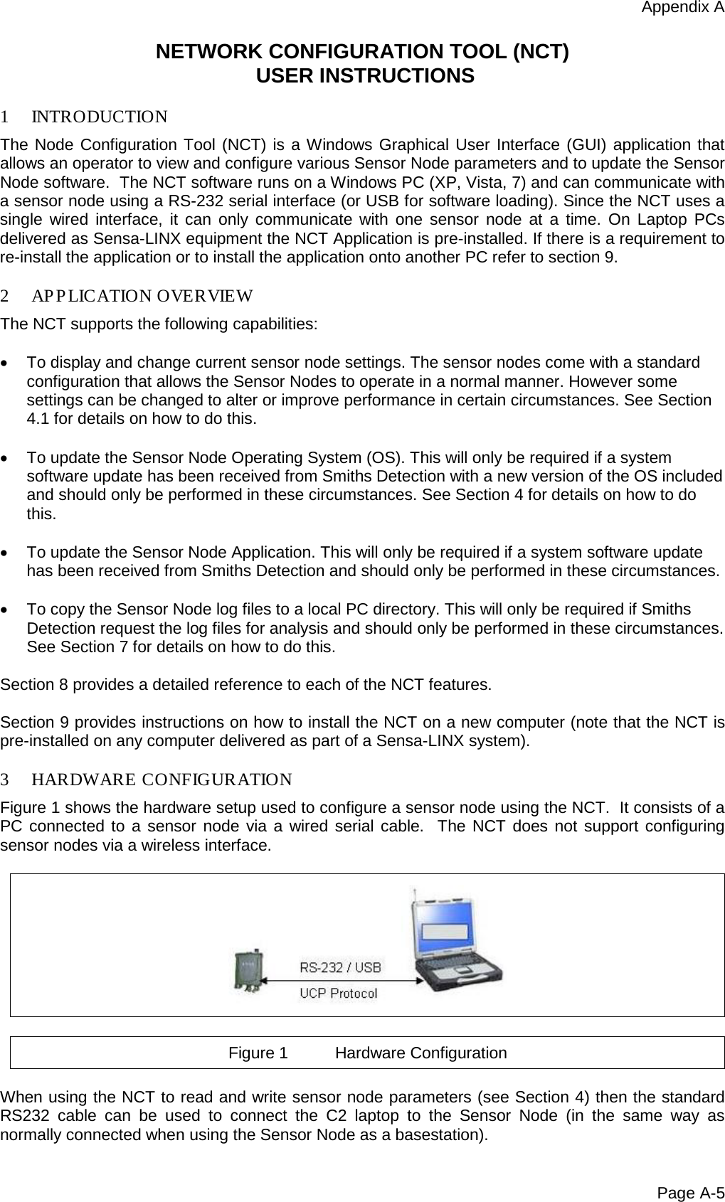 Appendix A Page A-5 NETWORK CONFIGURATION TOOL (NCT)  USER INSTRUCTIONS  1 INTRODUCTION The Node Configuration Tool (NCT) is a Windows Graphical User Interface (GUI) application that allows an operator to view and configure various Sensor Node parameters and to update the Sensor Node software.  The NCT software runs on a Windows PC (XP, Vista, 7) and can communicate with a sensor node using a RS-232 serial interface (or USB for software loading). Since the NCT uses a single wired interface, it can only communicate with one sensor node at a time. On Laptop PCs delivered as Sensa-LINX equipment the NCT Application is pre-installed. If there is a requirement to re-install the application or to install the application onto another PC refer to section 9.  2 AP PLICATION OVERVIEW The NCT supports the following capabilities:  •  To display and change current sensor node settings. The sensor nodes come with a standard configuration that allows the Sensor Nodes to operate in a normal manner. However some settings can be changed to alter or improve performance in certain circumstances. See Section 4.1 for details on how to do this.  • To update the Sensor Node Operating System (OS). This will only be required if a system software update has been received from Smiths Detection with a new version of the OS included and should only be performed in these circumstances. See Section 4 for details on how to do this.   • To update the Sensor Node Application. This will only be required if a system software update has been received from Smiths Detection and should only be performed in these circumstances.   • To copy the Sensor Node log files to a local PC directory. This will only be required if Smiths Detection request the log files for analysis and should only be performed in these circumstances. See Section 7 for details on how to do this.  Section 8 provides a detailed reference to each of the NCT features.  Section 9 provides instructions on how to install the NCT on a new computer (note that the NCT is pre-installed on any computer delivered as part of a Sensa-LINX system).  3 HARDWARE CONFIGURATION Figure 1 shows the hardware setup used to configure a sensor node using the NCT.  It consists of a PC connected to a sensor node via a wired serial cable.  The NCT does not support configuring sensor nodes via a wireless interface.    Figure 1 Hardware Configuration  When using the NCT to read and write sensor node parameters (see Section 4) then the standard RS232 cable can be used to connect the C2 laptop to the Sensor Node (in the same way as normally connected when using the Sensor Node as a basestation). 