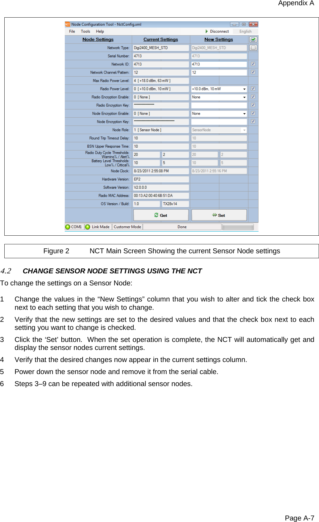 Appendix A Page A-7   Figure 2 NCT Main Screen Showing the current Sensor Node settings  4.2 CHANGE SENSOR NODE SETTINGS USING THE NCT  To change the settings on a Sensor Node:  1  Change the values in the “New Settings” column that you wish to alter and tick the check box next to each setting that you wish to change. 2  Verify that the new settings are set to the desired values and that the check box next to each setting you want to change is checked. 3  Click the ‘Set’ button.  When the set operation is complete, the NCT will automatically get and display the sensor nodes current settings. 4  Verify that the desired changes now appear in the current settings column. 5  Power down the sensor node and remove it from the serial cable. 6  Steps 3–9 can be repeated with additional sensor nodes.  