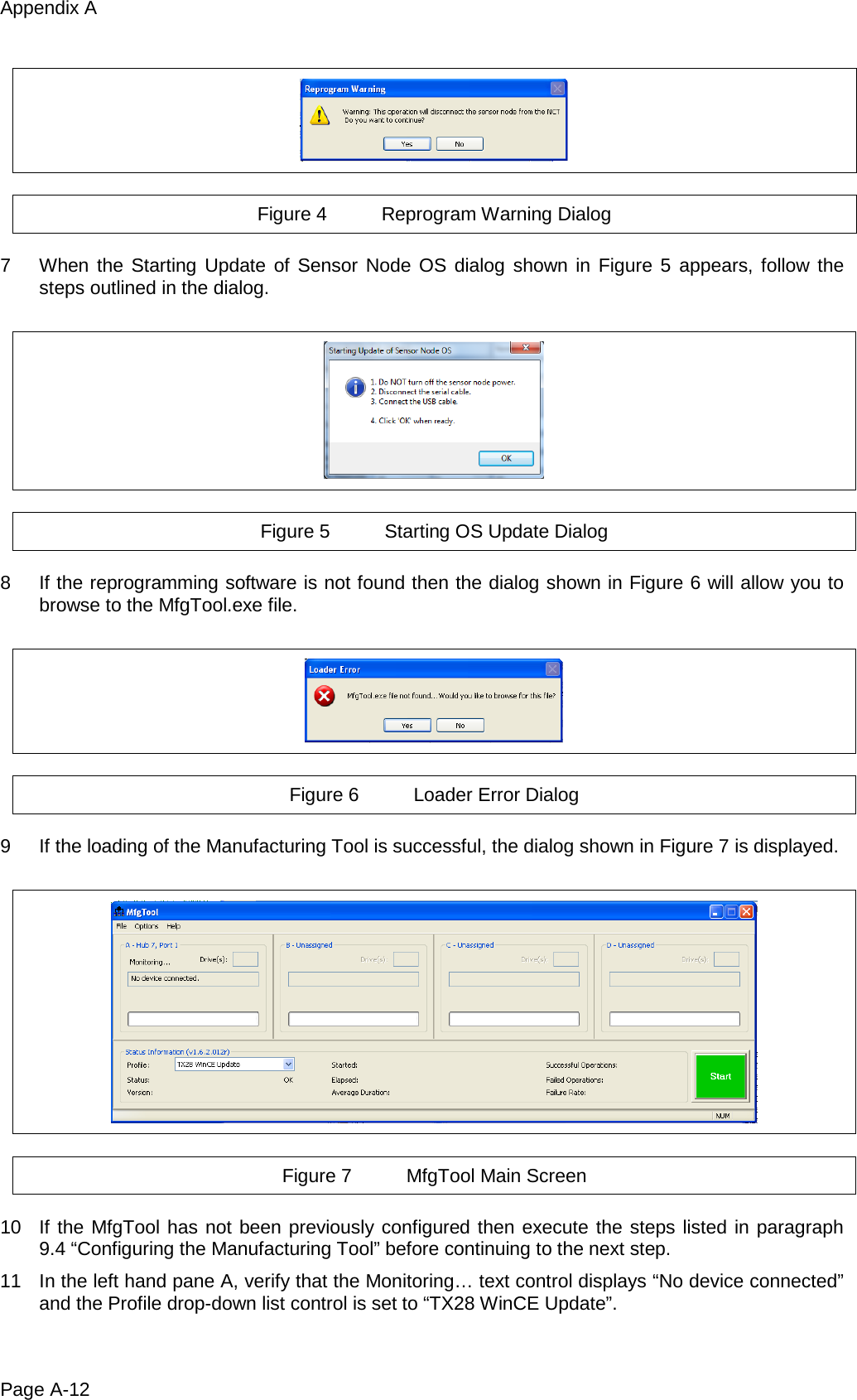 Appendix A Page A-12    Figure 4 Reprogram Warning Dialog  7  When the Starting Update of Sensor Node OS dialog shown in Figure 5 appears, follow the steps outlined in the dialog.    Figure 5 Starting OS Update Dialog  8  If the reprogramming software is not found then the dialog shown in Figure 6 will allow you to browse to the MfgTool.exe file.    Figure 6 Loader Error Dialog  9  If the loading of the Manufacturing Tool is successful, the dialog shown in Figure 7 is displayed.    Figure 7 MfgTool Main Screen  10 If the MfgTool has not been previously configured then execute the steps listed in paragraph 9.4 “Configuring the Manufacturing Tool” before continuing to the next step. 11 In the left hand pane A, verify that the Monitoring… text control displays “No device connected” and the Profile drop-down list control is set to “TX28 WinCE Update”. 