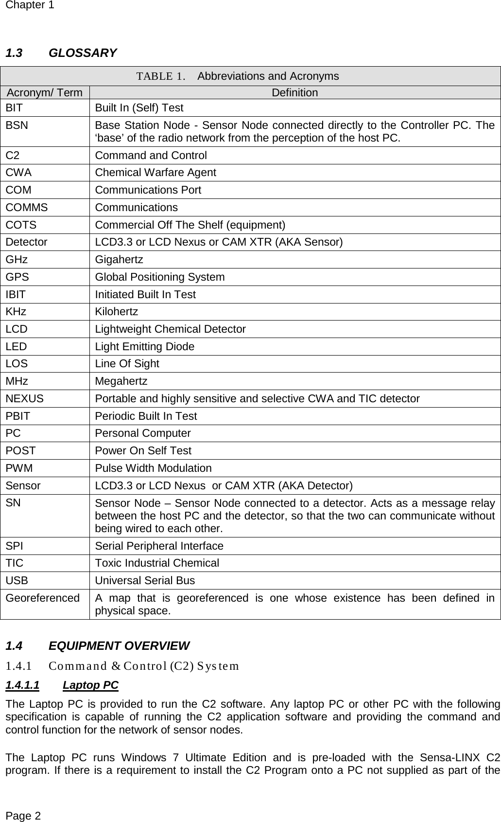 Chapter 1 Page 2  1.3 GLOSSARY TABLE 1. Abbreviations and Acronyms Acronym/ Term Definition BIT Built In (Self) Test BSN Base Station Node - Sensor Node connected directly to the Controller PC. The ‘base’ of the radio network from the perception of the host PC. C2 Command and Control CWA Chemical Warfare Agent COM Communications Port COMMS Communications COTS Commercial Off The Shelf (equipment) Detector LCD3.3 or LCD Nexus or CAM XTR (AKA Sensor) GHz Gigahertz GPS Global Positioning System IBIT  Initiated Built In Test KHz Kilohertz LCD Lightweight Chemical Detector LED Light Emitting Diode LOS Line Of Sight MHz Megahertz NEXUS Portable and highly sensitive and selective CWA and TIC detector PBIT Periodic Built In Test PC Personal Computer POST Power On Self Test PWM Pulse Width Modulation Sensor LCD3.3 or LCD Nexus  or CAM XTR (AKA Detector) SN Sensor Node – Sensor Node connected to a detector. Acts as a message relay between the host PC and the detector, so that the two can communicate without being wired to each other. SPI Serial Peripheral Interface TIC Toxic Industrial Chemical USB Universal Serial Bus Georeferenced A map that is georeferenced is one whose existence has been defined in physical space.  1.4 EQUIPMENT OVERVIEW 1.4.1 Command &amp; Control (C2) System 1.4.1.1 Laptop PC The Laptop PC is provided to run the C2 software. Any laptop PC or other PC with the following specification is capable of running the C2 application software and providing the command and control function for the network of sensor nodes.  The Laptop PC  runs Windows 7 Ultimate Edition and is pre-loaded with the Sensa-LINX C2 program. If there is a requirement to install the C2 Program onto a PC not supplied as part of the 