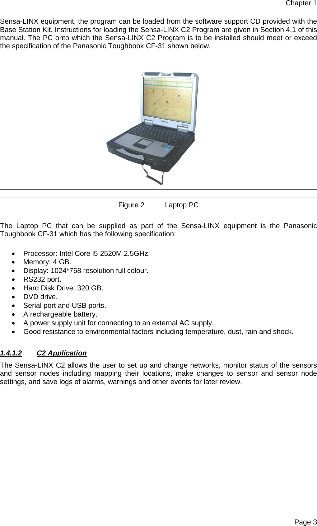 Chapter 1 Page 3 Sensa-LINX equipment, the program can be loaded from the software support CD provided with the Base Station Kit. Instructions for loading the Sensa-LINX C2 Program are given in Section 4.1 of this manual. The PC onto which the Sensa-LINX C2 Program is to be installed should meet or exceed the specification of the Panasonic Toughbook CF-31 shown below.    Figure 2 Laptop PC  The Laptop PC  that can be supplied as part of the Sensa-LINX  equipment is the Panasonic Toughbook CF-31 which has the following specification:  • Processor: Intel Core i5-2520M 2.5GHz. • Memory: 4 GB. • Display: 1024*768 resolution full colour. • RS232 port. • Hard Disk Drive: 320 GB. • DVD drive. • Serial port and USB ports. • A rechargeable battery. • A power supply unit for connecting to an external AC supply. • Good resistance to environmental factors including temperature, dust, rain and shock.  1.4.1.2 C2 Application The Sensa-LINX C2 allows the user to set up and change networks, monitor status of the sensors and  sensor nodes including mapping their locations, make changes to sensor and  sensor node settings, and save logs of alarms, warnings and other events for later review.    