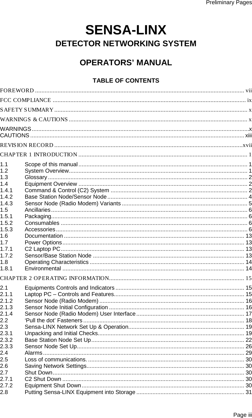 Preliminary Pages Page iii  SENSA-LINX DETECTOR NETWORKING SYSTEM  OPERATORS’ MANUAL  TABLE OF CONTENTS FOREWORD .................................................................................................................................. vii FCC COMPLIANCE ........................................................................................................................ ix SAFETY SUMMARY ........................................................................................................................ x WARNINGS &amp; CAUTIONS ............................................................................................................... x WARNINGS ....................................................................................................................................... x CAUTIONS ..................................................................................................................................... xiii REVISION RECORD .....................................................................................................................xvii CHAPTER 1 INTRODUCTION ......................................................................................................... 1 1.1 Scope of this manual ......................................................................................................... 1 1.2 System Overview ............................................................................................................... 1 1.3 Glossary ............................................................................................................................ 2 1.4 Equipment Overview ......................................................................................................... 2 1.4.1 Command &amp; Control (C2) System ..................................................................................... 2 1.4.2 Base Station Node/Sensor Node ....................................................................................... 4 1.4.3 Sensor Node (Radio Modem) Variants .............................................................................. 5 1.5 Ancillaries .......................................................................................................................... 6 1.5.1 Packaging.......................................................................................................................... 6 1.5.2 Consumables .................................................................................................................... 6 1.5.3 Accessories ....................................................................................................................... 6 1.6 Documentation ................................................................................................................ 13 1.7 Power Options ................................................................................................................. 13 1.7.1 C2 Laptop PC .................................................................................................................. 13 1.7.2 Sensor/Base Station Node .............................................................................................. 13 1.8 Operating Characteristics ................................................................................................ 14 1.8.1 Environmental ................................................................................................................. 14 CHAPTER 2 OPERATING INFORMATION .................................................................................... 15 2.1 Equipments Controls and Indicators ................................................................................ 15 2.1.1 Laptop PC – Controls and Features................................................................................. 15 2.1.2 Sensor Node (Radio Modem) .......................................................................................... 16 2.1.3 Sensor Node Initial Configuration .................................................................................... 16 2.1.4 Sensor Node (Radio Modem) User Interface ................................................................... 17 2.2 ‘Pull the dot’ Fasteners .................................................................................................... 18 2.3 Sensa-LINX Network Set Up &amp; Operation........................................................................ 19 2.3.1 Unpacking and Initial Checks........................................................................................... 19 2.3.2 Base Station Node Set Up ............................................................................................... 22 2.3.3 Sensor Node Set Up ........................................................................................................ 26 2.4 Alarms ............................................................................................................................. 29 2.5 Loss of communications. ................................................................................................. 30 2.6 Saving Network Settings .................................................................................................. 30 2.7 Shut Down ....................................................................................................................... 30 2.7.1 C2 Shut Down ................................................................................................................. 30 2.7.2 Equipment Shut Down ..................................................................................................... 30 2.8 Putting Sensa-LINX Equipment into Storage ................................................................... 31 