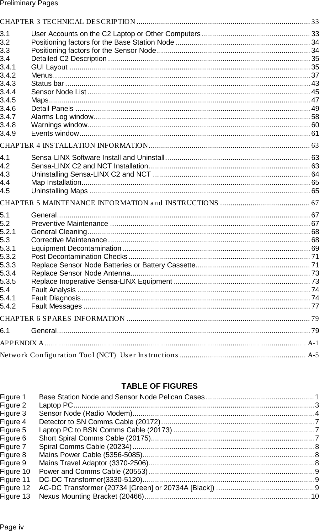 Preliminary Pages Page iv CHAPTER 3 TECHNICAL DESCRIPTION ..................................................................................... 33 3.1 User Accounts on the C2 Laptop or Other Computers ..................................................... 33 3.2 Positioning factors for the Base Station Node .................................................................. 34 3.3 Positioning factors for the Sensor Node ........................................................................... 34 3.4 Detailed C2 Description ................................................................................................... 35 3.4.1 GUI Layout ...................................................................................................................... 35 3.4.2 Menus .............................................................................................................................. 37 3.4.3 Status bar ........................................................................................................................ 43 3.4.4 Sensor Node List ............................................................................................................. 45 3.4.5 Maps ................................................................................................................................ 47 3.4.6 Detail Panels ................................................................................................................... 49 3.4.7 Alarms Log window .......................................................................................................... 58 3.4.8 Warnings window ............................................................................................................. 60 3.4.9 Events window ................................................................................................................. 61 CHAP TER 4 INS TALLATION INFORMATION ............................................................................... 63 4.1 Sensa-LINX Software Install and Uninstall ....................................................................... 63 4.2 Sensa-LINX C2 and NCT Installation ............................................................................... 63 4.3 Uninstalling Sensa-LINX C2 and NCT ............................................................................. 64 4.4 Map Installation ................................................................................................................ 65 4.5 Uninstalling Maps ............................................................................................................ 65 CHAP TER 5 MAINTENANCE INFORMATION an d INSTRUCTIONS  ............................................ 67 5.1 General ............................................................................................................................ 67 5.2 Preventive Maintenance .................................................................................................. 67 5.2.1 General Cleaning ............................................................................................................. 68 5.3 Corrective Maintenance ................................................................................................... 68 5.3.1 Equipment Decontamination ............................................................................................ 69 5.3.2 Post Decontamination Checks ......................................................................................... 71 5.3.3 Replace Sensor Node Batteries or Battery Cassette ........................................................ 71 5.3.4 Replace Sensor Node Antenna ........................................................................................ 73 5.3.5 Replace Inoperative Sensa-LINX Equipment ................................................................... 73 5.4 Fault Analysis .................................................................................................................. 74 5.4.1 Fault Diagnosis ................................................................................................................ 74 5.4.2 Fault Messages ............................................................................................................... 77 CHAPTER 6 SPARES INFORMATION .......................................................................................... 79 6.1 General ............................................................................................................................ 79 APPENDIX A ................................................................................................................................ A-1 Network Configuration Tool (NCT)  User Instructions .............................................................. A-5   TABLE OF FIGURES Figure 1 Base Station Node and Sensor Node Pelican Cases ..................................................... 1 Figure 2 Laptop PC ...................................................................................................................... 3 Figure 3 Sensor Node (Radio Modem) ......................................................................................... 4 Figure 4 Detector to SN Comms Cable (20172) ........................................................................... 7 Figure 5 Laptop PC to BSN Comms Cable (20173) ..................................................................... 7 Figure 6 Short Spiral Comms Cable (20175)................................................................................ 7 Figure 7 Spiral Comms Cable (20234) ......................................................................................... 8 Figure 8 Mains Power Cable (5356-5085) .................................................................................... 8 Figure 9 Mains Travel Adaptor (3370-2506) ................................................................................. 8 Figure 10 Power and Comms Cable (20553) ................................................................................. 9 Figure 11 DC-DC Transformer(3330-5120) .................................................................................... 9 Figure 12 AC-DC Transformer (20734 [Green] or 20734A [Black]) ................................................ 9 Figure 13 Nexus Mounting Bracket (20466) ................................................................................. 10 