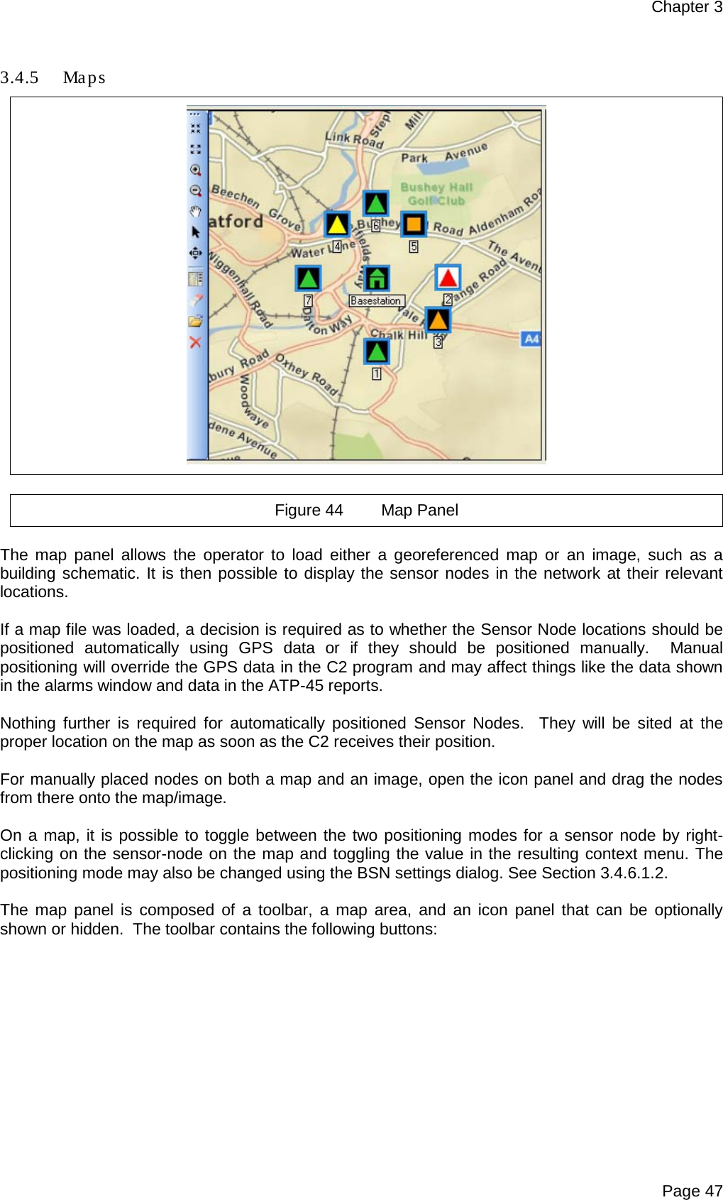 Chapter 3 Page 47  3.4.5 Ma p s    Figure 44 Map Panel  The map panel allows the operator to load either a georeferenced map or an image, such as a building schematic. It is then possible to display the sensor nodes in the network at their relevant locations.   If a map file was loaded, a decision is required as to whether the Sensor Node locations should be positioned  automatically using GPS data or if they should be positioned manually.  Manual positioning will override the GPS data in the C2 program and may affect things like the data shown in the alarms window and data in the ATP-45 reports.  Nothing further is required for automatically positioned  Sensor  Nodes.  They will be sited at the proper location on the map as soon as the C2 receives their position.  For manually placed nodes on both a map and an image, open the icon panel and drag the nodes from there onto the map/image.  On a map, it is possible to toggle between the two positioning modes for a sensor node by right-clicking on the sensor-node on the map and toggling the value in the resulting context menu. The positioning mode may also be changed using the BSN settings dialog. See Section 3.4.6.1.2.  The map panel is composed of a toolbar, a map area, and an icon panel that can be optionally shown or hidden.  The toolbar contains the following buttons:  