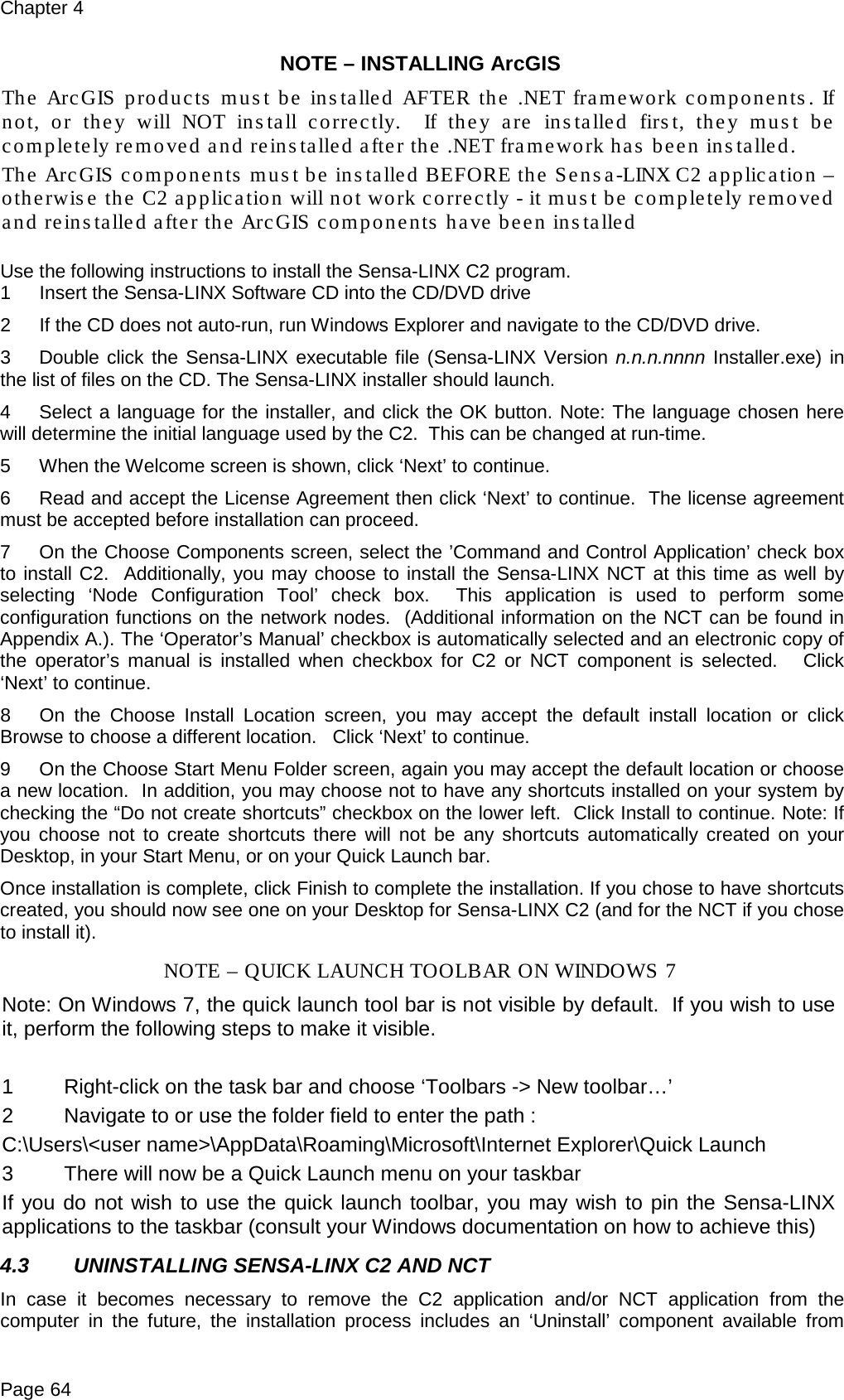 Chapter 4 Page 64 NOTE – INSTALLING ArcGIS The ArcGIS products must be installed AFTER the .NET framework components . If not, or they will NOT install correctly.  If they are installed first, they must be completely removed and reinstalled after the .NET framework has been installed. The ArcGIS components must be installed BEFORE the Sensa-LINX C2 application – otherwise the C2 application will not work correctly - it must be completely removed and reinstalled after the ArcGIS components have been installed  Use the following instructions to install the Sensa-LINX C2 program. 1  Insert the Sensa-LINX Software CD into the CD/DVD drive 2  If the CD does not auto-run, run Windows Explorer and navigate to the CD/DVD drive. 3  Double click the Sensa-LINX executable file (Sensa-LINX Version n.n.n.nnnn Installer.exe) in the list of files on the CD. The Sensa-LINX installer should launch. 4  Select a language for the installer, and click the OK button. Note: The language chosen here will determine the initial language used by the C2.  This can be changed at run-time. 5  When the Welcome screen is shown, click ‘Next’ to continue. 6  Read and accept the License Agreement then click ‘Next’ to continue.  The license agreement must be accepted before installation can proceed. 7  On the Choose Components screen, select the ’Command and Control Application’ check box to install C2.  Additionally, you may choose to install the Sensa-LINX NCT at this time as well by selecting ‘Node Configuration Tool’ check box.  This application is used to perform some configuration functions on the network nodes.  (Additional information on the NCT can be found in Appendix A.). The ‘Operator’s Manual’ checkbox is automatically selected and an electronic copy of the operator’s manual is installed when checkbox for C2 or NCT component is selected.   Click ‘Next’ to continue. 8  On the Choose Install Location screen, you may accept the default install location or click Browse to choose a different location.   Click ‘Next’ to continue. 9  On the Choose Start Menu Folder screen, again you may accept the default location or choose a new location.  In addition, you may choose not to have any shortcuts installed on your system by checking the “Do not create shortcuts” checkbox on the lower left.  Click Install to continue. Note: If you choose not to create shortcuts there will not be any shortcuts automatically created on your Desktop, in your Start Menu, or on your Quick Launch bar. Once installation is complete, click Finish to complete the installation. If you chose to have shortcuts created, you should now see one on your Desktop for Sensa-LINX C2 (and for the NCT if you chose to install it). NOTE – QUICK LAUNCH TOOLBAR ON WINDOWS 7 Note: On Windows 7, the quick launch tool bar is not visible by default.  If you wish to use it, perform the following steps to make it visible.   1  Right-click on the task bar and choose ‘Toolbars -&gt; New toolbar…’ 2  Navigate to or use the folder field to enter the path : C:\Users\&lt;user name&gt;\AppData\Roaming\Microsoft\Internet Explorer\Quick Launch 3  There will now be a Quick Launch menu on your taskbar If you do not wish to use the quick launch toolbar, you may wish to pin the Sensa-LINX applications to the taskbar (consult your Windows documentation on how to achieve this) 4.3 UNINSTALLING SENSA-LINX C2 AND NCT In case it becomes necessary to remove the C2 application and/or NCT application from the computer in the future, the installation process includes an ‘Uninstall’ component available from 