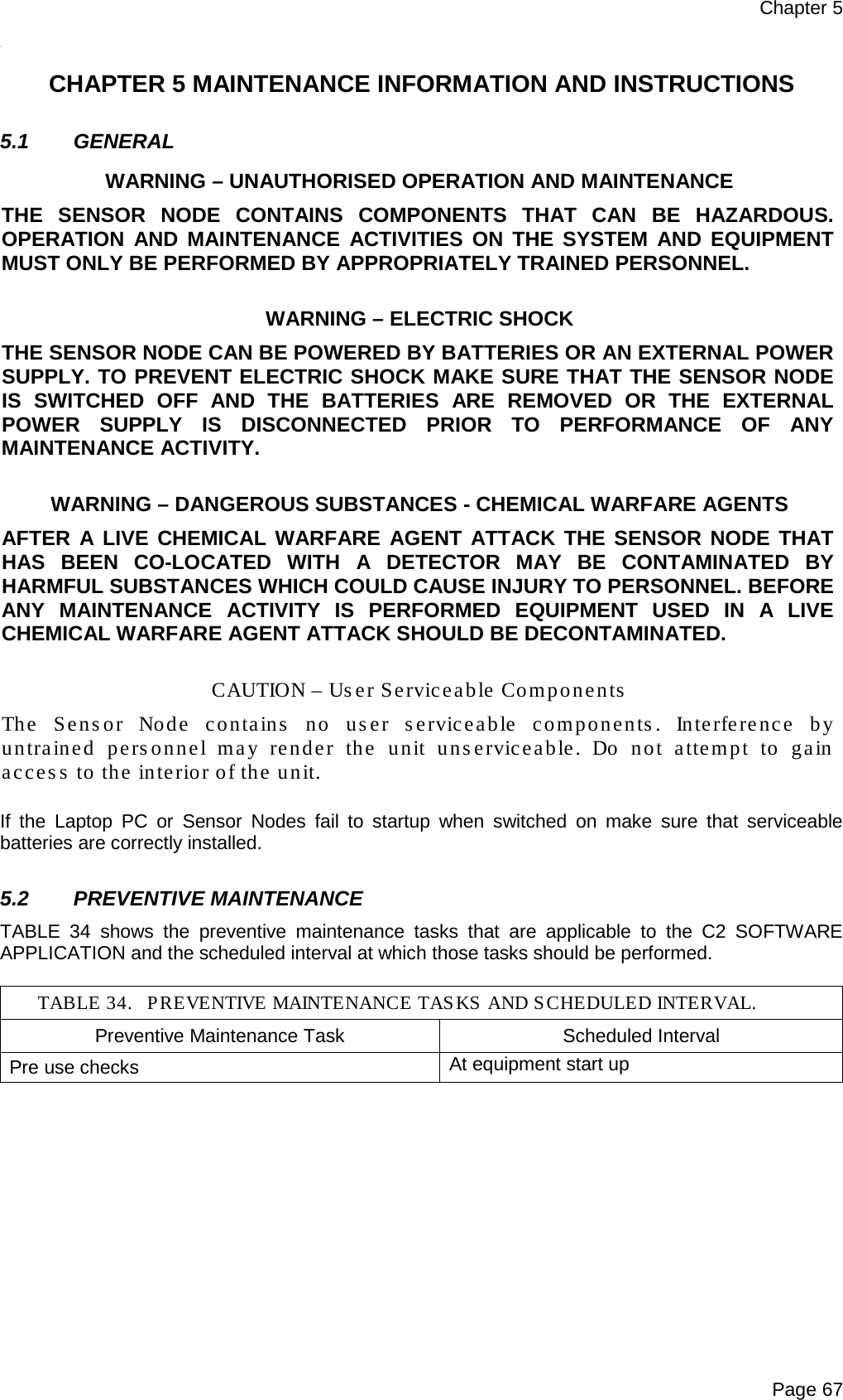Chapter 5 Page 67 *4   CHAPTER 5 MAINTENANCE INFORMATION AND INSTRUCTIONS  5.1 GENERAL WARNING – UNAUTHORISED OPERATION AND MAINTENANCE THE  SENSOR NODE CONTAINS COMPONENTS THAT CAN BE HAZARDOUS. OPERATION AND MAINTENANCE ACTIVITIES ON THE SYSTEM AND EQUIPMENT MUST ONLY BE PERFORMED BY APPROPRIATELY TRAINED PERSONNEL.  WARNING – ELECTRIC SHOCK THE SENSOR NODE CAN BE POWERED BY BATTERIES OR AN EXTERNAL POWER SUPPLY. TO PREVENT ELECTRIC SHOCK MAKE SURE THAT THE SENSOR NODE IS SWITCHED OFF AND THE BATTERIES ARE REMOVED OR THE EXTERNAL POWER SUPPLY IS DISCONNECTED PRIOR TO PERFORMANCE OF ANY MAINTENANCE ACTIVITY.  WARNING – DANGEROUS SUBSTANCES - CHEMICAL WARFARE AGENTS AFTER A LIVE CHEMICAL WARFARE AGENT ATTACK THE SENSOR NODE THAT HAS BEEN CO-LOCATED WITH A DETECTOR MAY BE CONTAMINATED BY HARMFUL SUBSTANCES WHICH COULD CAUSE INJURY TO PERSONNEL. BEFORE ANY MAINTENANCE ACTIVITY IS PERFORMED EQUIPMENT USED IN A LIVE CHEMICAL WARFARE AGENT ATTACK SHOULD BE DECONTAMINATED.  CAUTION – User Serviceable Components The  Sensor Node contains no user serviceable components. Interference by untrained personnel may render the unit unserviceable. Do not attempt to gain access to the interior of the unit.  If the Laptop PC  or  Sensor Nodes fail to startup when switched on make sure that serviceable batteries are correctly installed.  5.2 PREVENTIVE MAINTENANCE TABLE 34 shows the preventive maintenance tasks that are applicable to the C2 SOFTWARE APPLICATION and the scheduled interval at which those tasks should be performed.  TABLE 34. PREVENTIVE MAINTENANCE TASKS AND SCHEDULED INTERVAL. Preventive Maintenance Task Scheduled Interval Pre use checks At equipment start up   