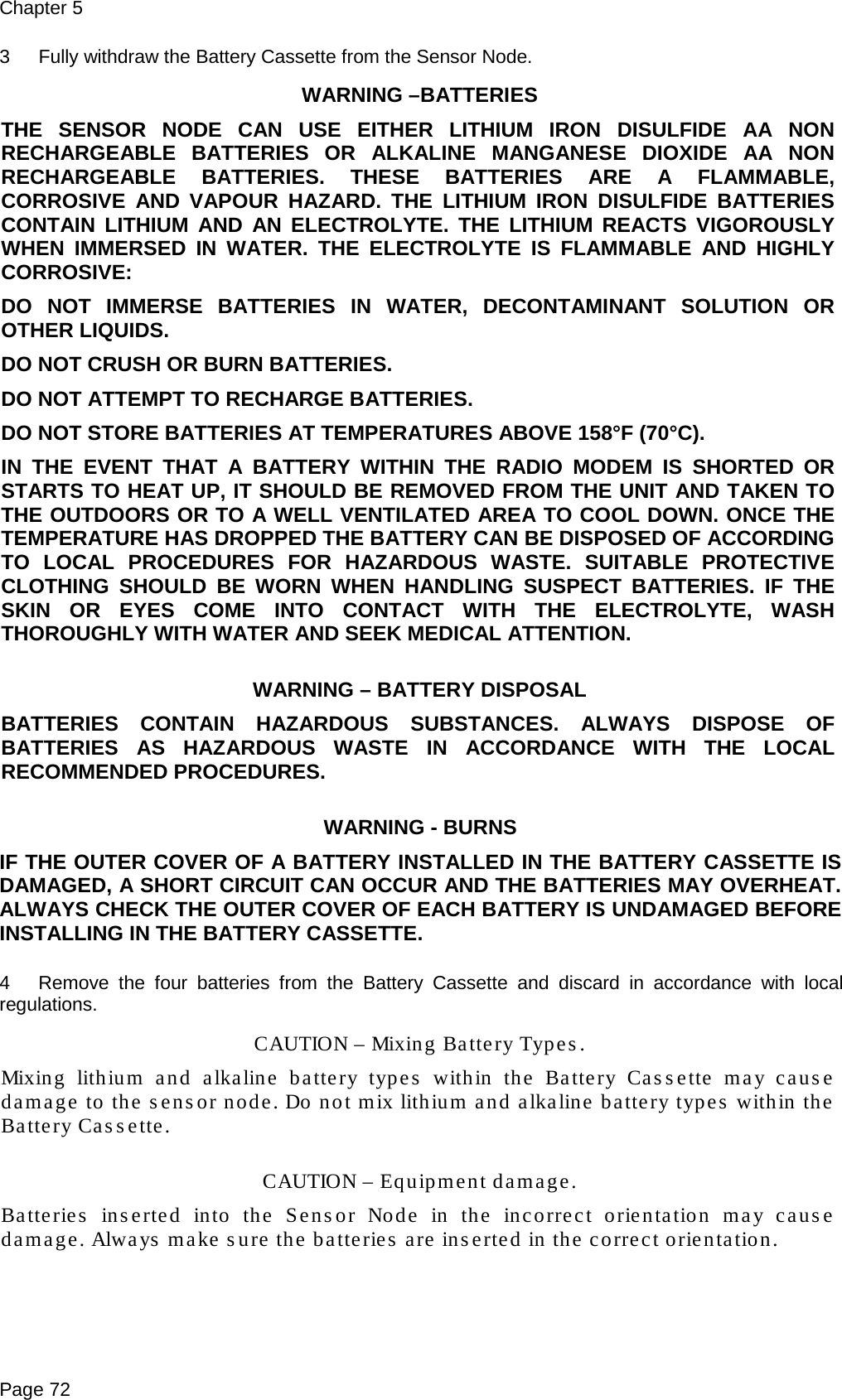 Chapter 5 Page 72 3  Fully withdraw the Battery Cassette from the Sensor Node. WARNING –BATTERIES  THE SENSOR NODE CAN USE EITHER LITHIUM IRON  DISULFIDE AA NON RECHARGEABLE BATTERIES OR ALKALINE MANGANESE DIOXIDE AA NON RECHARGEABLE BATTERIES. THESE BATTERIES ARE A FLAMMABLE, CORROSIVE AND VAPOUR HAZARD. THE LITHIUM IRON DISULFIDE BATTERIES CONTAIN LITHIUM AND AN ELECTROLYTE. THE LITHIUM REACTS VIGOROUSLY WHEN IMMERSED IN WATER. THE ELECTROLYTE IS FLAMMABLE AND HIGHLY CORROSIVE: DO NOT IMMERSE BATTERIES IN WATER, DECONTAMINANT SOLUTION OR OTHER LIQUIDS. DO NOT CRUSH OR BURN BATTERIES. DO NOT ATTEMPT TO RECHARGE BATTERIES. DO NOT STORE BATTERIES AT TEMPERATURES ABOVE 158°F (70°C). IN THE EVENT THAT A BATTERY WITHIN THE RADIO MODEM IS SHORTED OR STARTS TO HEAT UP, IT SHOULD BE REMOVED FROM THE UNIT AND TAKEN TO THE OUTDOORS OR TO A WELL VENTILATED AREA TO COOL DOWN. ONCE THE TEMPERATURE HAS DROPPED THE BATTERY CAN BE DISPOSED OF ACCORDING TO LOCAL PROCEDURES FOR HAZARDOUS WASTE. SUITABLE PROTECTIVE CLOTHING SHOULD BE WORN WHEN HANDLING SUSPECT BATTERIES. IF THE SKIN OR EYES COME INTO CONTACT WITH THE ELECTROLYTE, WASH THOROUGHLY WITH WATER AND SEEK MEDICAL ATTENTION.  WARNING – BATTERY DISPOSAL BATTERIES CONTAIN HAZARDOUS SUBSTANCES. ALWAYS DISPOSE OF BATTERIES AS HAZARDOUS WASTE IN ACCORDANCE WITH THE LOCAL RECOMMENDED PROCEDURES.  WARNING - BURNS IF THE OUTER COVER OF A BATTERY INSTALLED IN THE BATTERY CASSETTE IS DAMAGED, A SHORT CIRCUIT CAN OCCUR AND THE BATTERIES MAY OVERHEAT. ALWAYS CHECK THE OUTER COVER OF EACH BATTERY IS UNDAMAGED BEFORE INSTALLING IN THE BATTERY CASSETTE.  4  Remove the four batteries from the Battery Cassette and discard in accordance with local regulations. CAUTION – Mixing Battery Types. Mixing lithium and alkaline battery types within the Battery Cassette may cause damage to the sensor node. Do not mix lithium and alkaline battery types within the Battery Cassette.  CAUTION – Equipment damage. Batteries inserted into the Sensor Node in the incorrect orientation may cause damage. Always make sure the batteries are inserted in the correct orientation.  