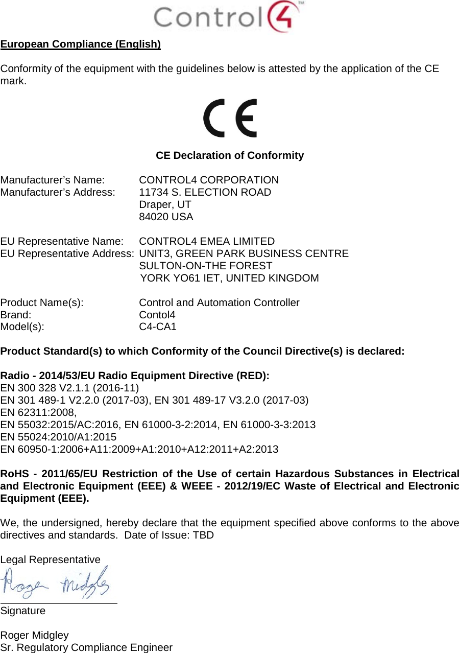 European Compliance (English) Conformity of the equipment with the guidelines below is attested by the application of the CE mark. CE Declaration of Conformity Manufacturer’s Name: CONTROL4 CORPORATION Manufacturer’s Address: 11734 S. ELECTION ROAD Draper, UT 84020 USA EU Representative Name: CONTROL4 EMEA LIMITED EU Representative Address: UNIT3, GREEN PARK BUSINESS CENTRE SULTON-ON-THE FOREST YORK YO61 IET, UNITED KINGDOM Product Name(s): Control and Automation Controller Brand: Contol4 Model(s): C4-CA1 Product Standard(s) to which Conformity of the Council Directive(s) is declared: Radio - 2014/53/EU Radio Equipment Directive (RED): EN 300 328 V2.1.1 (2016-11) EN 301 489-1 V2.2.0 (2017-03), EN 301 489-17 V3.2.0 (2017-03) EN 62311:2008, EN 55032:2015/AC:2016, EN 61000-3-2:2014, EN 61000-3-3:2013 EN 55024:2010/A1:2015 EN 60950-1:2006+A11:2009+A1:2010+A12:2011+A2:2013 RoHS - 2011/65/EU Restriction of the Use of certain Hazardous Substances in Electrical and Electronic Equipment (EEE) & WEEE - 2012/19/EC Waste of Electrical and Electronic Equipment (EEE). We, the undersigned, hereby declare that the equipment specified above conforms to the above directives and standards. Date of Issue: TBD Legal Representative Signature Roger Midgley Sr. Regulatory Compliance Engineer