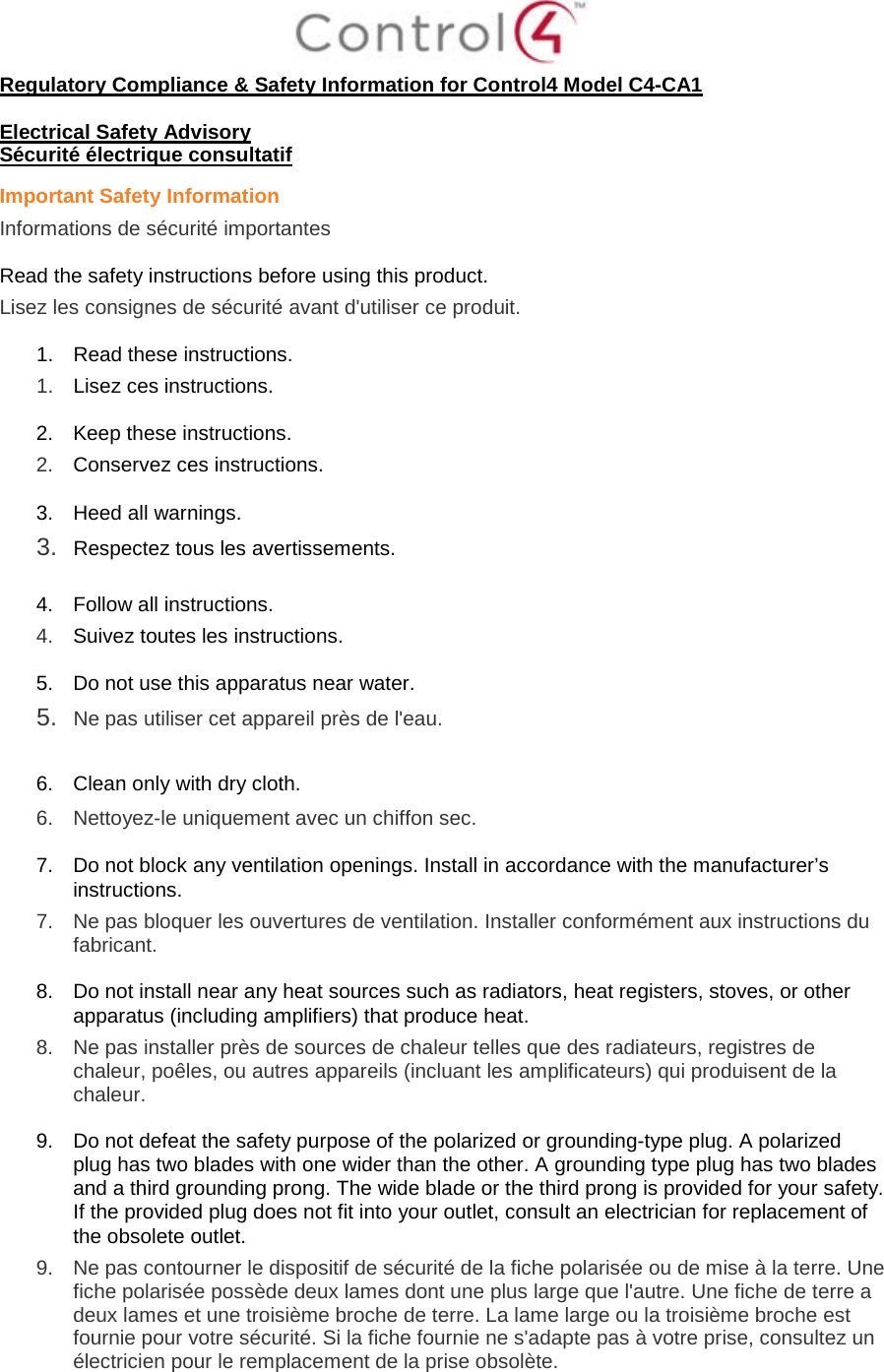 Regulatory Compliance & Safety Information for Control4 Model C4-CA1 Electrical Safety Advisory Sécurité électrique consultatif Important Safety Information Informations de sécurité importantes Read the safety instructions before using this product. Lisez les consignes de sécurité avant d'utiliser ce produit. 1. Read these instructions. 1. Lisez ces instructions. 2. Keep these instructions. 2. Conservez ces instructions. 3. Heed all warnings. 3. Respectez tous les avertissements. 4. Follow all instructions. 4. Suivez toutes les instructions. 5. Do not use this apparatus near water. 5. Ne pas utiliser cet appareil près de l'eau. 6. Clean only with dry cloth. 6. Nettoyez-le uniquement avec un chiffon sec. 7. Do not block any ventilation openings. Install in accordance with the manufacturer’s instructions. 7. Ne pas bloquer les ouvertures de ventilation. Installer conformément aux instructions du fabricant. 8. Do not install near any heat sources such as radiators, heat registers, stoves, or other apparatus (including amplifiers) that produce heat. 8. Ne pas installer près de sources de chaleur telles que des radiateurs, registres de chaleur, poêles, ou autres appareils (incluant les amplificateurs) qui produisent de la chaleur. 9. Do not defeat the safety purpose of the polarized or grounding-type plug. A polarized plug has two blades with one wider than the other. A grounding type plug has two blades and a third grounding prong. The wide blade or the third prong is provided for your safety. If the provided plug does not fit into your outlet, consult an electrician for replacement of the obsolete outlet. 9. Ne pas contourner le dispositif de sécurité de la fiche polarisée ou de mise à la terre. Une fiche polarisée possède deux lames dont une plus large que l'autre. Une fiche de terre a deux lames et une troisième broche de terre. La lame large ou la troisième broche est fournie pour votre sécurité. Si la fiche fournie ne s'adapte pas à votre prise, consultez un électricien pour le remplacement de la prise obsolète.