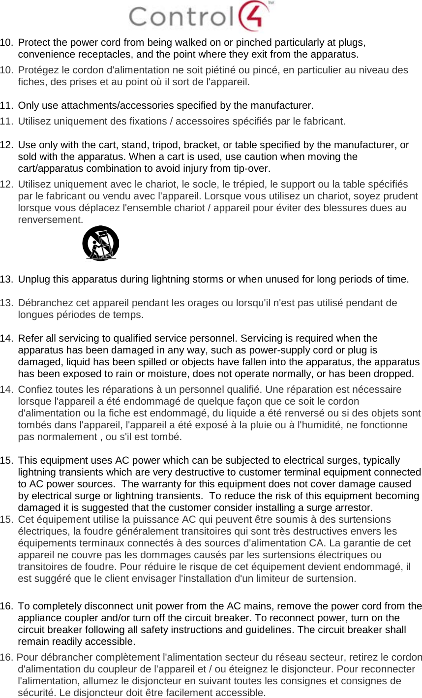 10. Protect the power cord from being walked on or pinched particularly at plugs, convenience receptacles, and the point where they exit from the apparatus. 10. Protégez le cordon d'alimentation ne soit piétiné ou pincé, en particulier au niveau des fiches, des prises et au point où il sort de l'appareil. 11. Only use attachments/accessories specified by the manufacturer. 11. Utilisez uniquement des fixations / accessoires spécifiés par le fabricant. 12. Use only with the cart, stand, tripod, bracket, or table specified by the manufacturer, or sold with the apparatus. When a cart is used, use caution when moving the cart/apparatus combination to avoid injury from tip-over. 12. Utilisez uniquement avec le chariot, le socle, le trépied, le support ou la table spécifiés par le fabricant ou vendu avec l'appareil. Lorsque vous utilisez un chariot, soyez prudent lorsque vous déplacez l'ensemble chariot / appareil pour éviter des blessures dues au renversement. 13. Unplug this apparatus during lightning storms or when unused for long periods of time. 13. Débranchez cet appareil pendant les orages ou lorsqu'il n'est pas utilisé pendant de longues périodes de temps. 14. Refer all servicing to qualified service personnel. Servicing is required when the apparatus has been damaged in any way, such as power-supply cord or plug is damaged, liquid has been spilled or objects have fallen into the apparatus, the apparatus has been exposed to rain or moisture, does not operate normally, or has been dropped. 14. Confiez toutes les réparations à un personnel qualifié. Une réparation est nécessaire lorsque l'appareil a été endommagé de quelque façon que ce soit le cordon d'alimentation ou la fiche est endommagé, du liquide a été renversé ou si des objets sont tombés dans l'appareil, l'appareil a été exposé à la pluie ou à l'humidité, ne fonctionne pas normalement , ou s'il est tombé. 15. This equipment uses AC power which can be subjected to electrical surges, typically lightning transients which are very destructive to customer terminal equipment connected to AC power sources. The warranty for this equipment does not cover damage caused by electrical surge or lightning transients. To reduce the risk of this equipment becoming damaged it is suggested that the customer consider installing a surge arrestor. 15. Cet équipement utilise la puissance AC qui peuvent être soumis à des surtensions électriques, la foudre généralement transitoires qui sont très destructives envers les équipements terminaux connectés à des sources d'alimentation CA. La garantie de cet appareil ne couvre pas les dommages causés par les surtensions électriques ou transitoires de foudre. Pour réduire le risque de cet équipement devient endommagé, il est suggéré que le client envisager l'installation d'un limiteur de surtension. 16. To completely disconnect unit power from the AC mains, remove the power cord from the appliance coupler and/or turn off the circuit breaker. To reconnect power, turn on the circuit breaker following all safety instructions and guidelines. The circuit breaker shall remain readily accessible. 16. Pour débrancher complètement l'alimentation secteur du réseau secteur, retirez le cordon d'alimentation du coupleur de l'appareil et / ou éteignez le disjoncteur. Pour reconnecter l'alimentation, allumez le disjoncteur en suivant toutes les consignes et consignes de sécurité. Le disjoncteur doit être facilement accessible.
