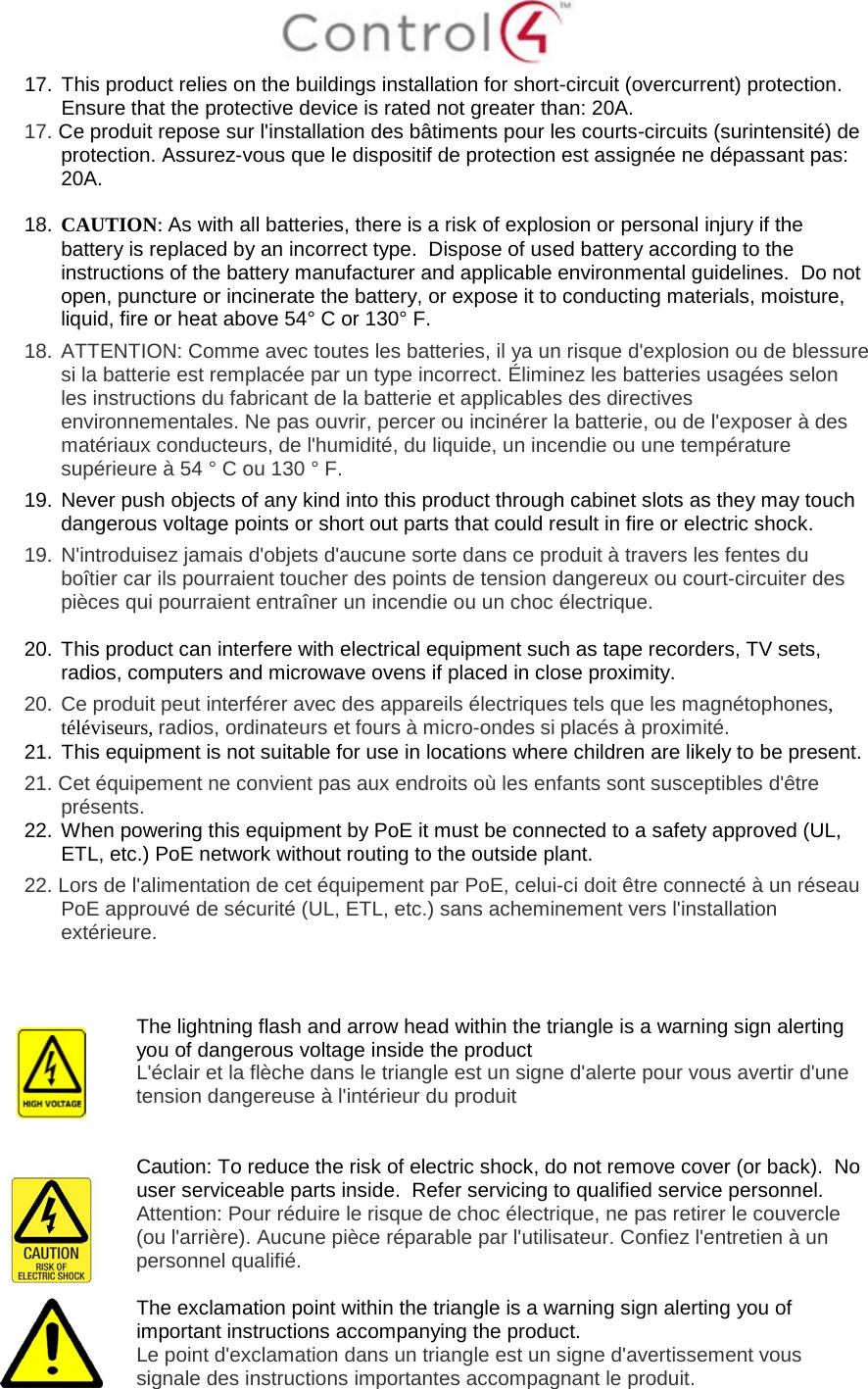17. This product relies on the buildings installation for short-circuit (overcurrent) protection. Ensure that the protective device is rated not greater than: 20A. 17. Ce produit repose sur l'installation des bâtiments pour les courts-circuits (surintensité) de protection. Assurez-vous que le dispositif de protection est assignée ne dépassant pas: 20A. 18. CAUTION: As with all batteries, there is a risk of explosion or personal injury if the battery is replaced by an incorrect type. Dispose of used battery according to the instructions of the battery manufacturer and applicable environmental guidelines. Do not open, puncture or incinerate the battery, or expose it to conducting materials, moisture, liquid, fire or heat above 54° C or 130° F. 18. ATTENTION: Comme avec toutes les batteries, il ya un risque d'explosion ou de blessure si la batterie est remplacée par un type incorrect. Éliminez les batteries usagées selon les instructions du fabricant de la batterie et applicables des directives environnementales. Ne pas ouvrir, percer ou incinérer la batterie, ou de l'exposer à des matériaux conducteurs, de l'humidité, du liquide, un incendie ou une température supérieure à 54 ° C ou 130 ° F. 19. Never push objects of any kind into this product through cabinet slots as they may touch dangerous voltage points or short out parts that could result in fire or electric shock. 19. N'introduisez jamais d'objets d'aucune sorte dans ce produit à travers les fentes du boîtier car ils pourraient toucher des points de tension dangereux ou court-circuiter des pièces qui pourraient entraîner un incendie ou un choc électrique. 20. This product can interfere with electrical equipment such as tape recorders, TV sets, radios, computers and microwave ovens if placed in close proximity. 20. Ce produit peut interférer avec des appareils électriques tels que les magnétophones, téléviseurs, radios, ordinateurs et fours à micro-ondes si placés à proximité. 21. This equipment is not suitable for use in locations where children are likely to be present. 21. Cet équipement ne convient pas aux endroits où les enfants sont susceptibles d'être présents. 22. When powering this equipment by PoE it must be connected to a safety approved (UL, ETL, etc.) PoE network without routing to the outside plant. 22. Lors de l'alimentation de cet équipement par PoE, celui-ci doit être connecté à un réseau PoE approuvé de sécurité (UL, ETL, etc.) sans acheminement vers l'installation extérieure. The lightning flash and arrow head within the triangle is a warning sign alerting you of dangerous voltage inside the product L'éclair et la flèche dans le triangle est un signe d'alerte pour vous avertir d'une tension dangereuse à l'intérieur du produit Caution: To reduce the risk of electric shock, do not remove cover (or back). No user serviceable parts inside. Refer servicing to qualified service personnel. Attention: Pour réduire le risque de choc électrique, ne pas retirer le couvercle (ou l'arrière). Aucune pièce réparable par l'utilisateur. Confiez l'entretien à un personnel qualifié. The exclamation point within the triangle is a warning sign alerting you of important instructions accompanying the product. Le point d'exclamation dans un triangle est un signe d'avertissement vous signale des instructions importantes accompagnant le produit.
