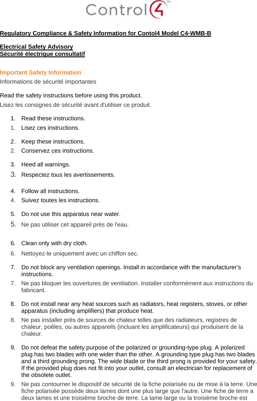 Regulatory Compliance & Safety Information for Contol4 Model C4-WMB-B Electrical Safety Advisory Sécurité électrique consultatif Important Safety Information Informations de sécurité importantes Read the safety instructions before using this product. Lisez les consignes de sécurité avant d'utiliser ce produit. 1. Read these instructions. 1. Lisez ces instructions. 2. Keep these instructions. 2. Conservez ces instructions. 3. Heed all warnings. 3. Respectez tous les avertissements. 4. Follow all instructions. 4. Suivez toutes les instructions. 5. Do not use this apparatus near water. 5. Ne pas utiliser cet appareil près de l'eau. 6. Clean only with dry cloth. 6. Nettoyez-le uniquement avec un chiffon sec. 7. Do not block any ventilation openings. Install in accordance with the manufacturer’s instructions. 7. Ne pas bloquer les ouvertures de ventilation. Installer conformément aux instructions du fabricant. 8. Do not install near any heat sources such as radiators, heat registers, stoves, or other apparatus (including amplifiers) that produce heat. 8. Ne pas installer près de sources de chaleur telles que des radiateurs, registres de chaleur, poêles, ou autres appareils (incluant les amplificateurs) qui produisent de la chaleur. 9. Do not defeat the safety purpose of the polarized or grounding-type plug. A polarized plug has two blades with one wider than the other. A grounding type plug has two blades and a third grounding prong. The wide blade or the third prong is provided for your safety. If the provided plug does not fit into your outlet, consult an electrician for replacement of the obsolete outlet. 9. Ne pas contourner le dispositif de sécurité de la fiche polarisée ou de mise à la terre. Une fiche polarisée possède deux lames dont une plus large que l'autre. Une fiche de terre a deux lames et une troisième broche de terre. La lame large ou la troisième broche est