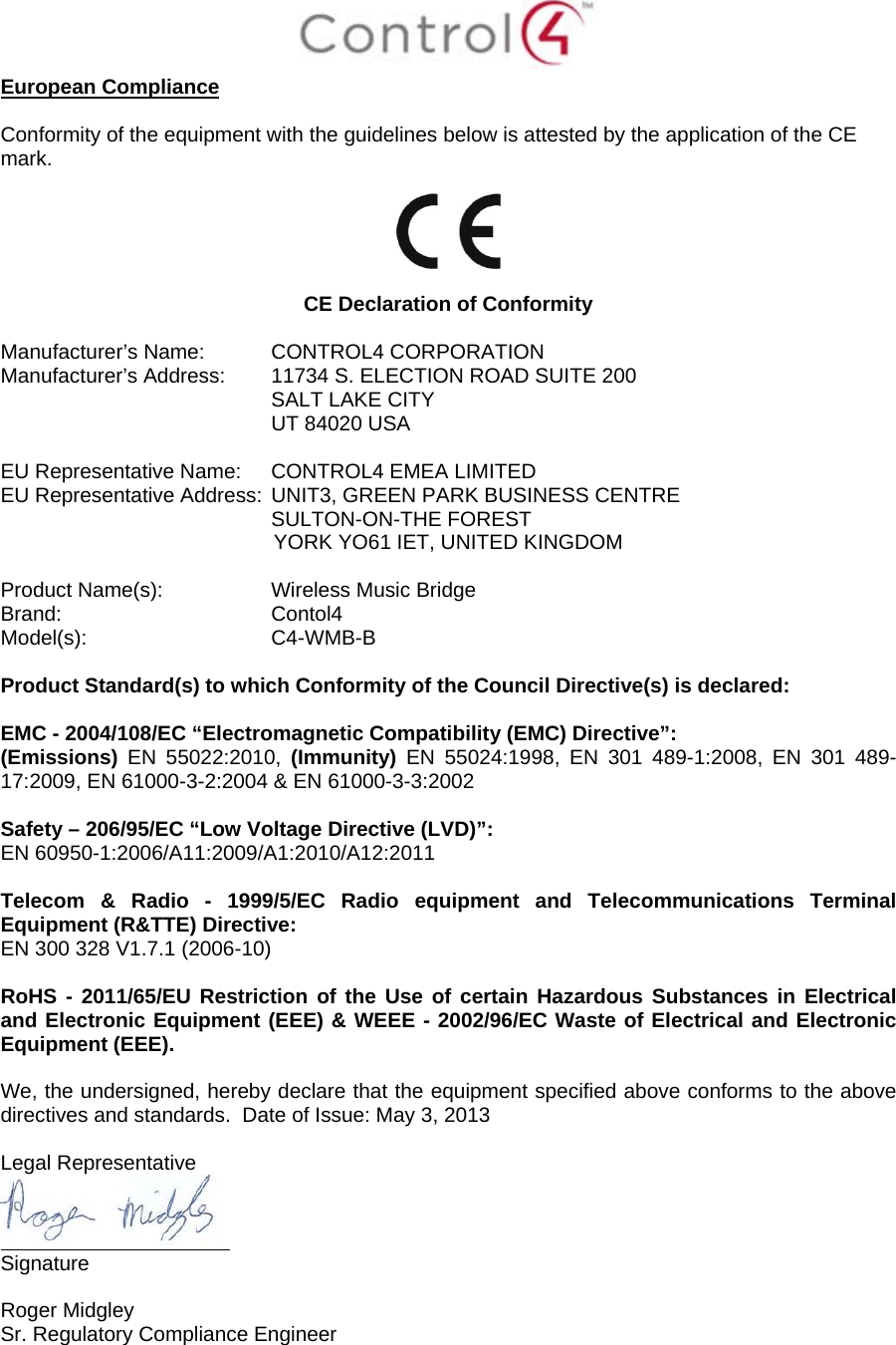 European Compliance Conformity of the equipment with the guidelines below is attested by the application of the CE mark. CE Declaration of Conformity Manufacturer’s Name: CONTROL4 CORPORATION Manufacturer’s Address: 11734 S. ELECTION ROAD SUITE 200 SALT LAKE CITY UT 84020 USA EU Representative Name: CONTROL4 EMEA LIMITED EU Representative Address: UNIT3, GREEN PARK BUSINESS CENTRE SULTON-ON-THE FOREST YORK YO61 IET, UNITED KINGDOM Product Name(s): Wireless Music Bridge Brand: Contol4 Model(s): C4-WMB-B Product Standard(s) to which Conformity of the Council Directive(s) is declared: EMC - 2004/108/EC “Electromagnetic Compatibility (EMC) Directive”: (Emissions) EN 55022:2010, (Immunity) EN 55024:1998, EN 301 489-1:2008, EN 301 489-17:2009, EN 61000-3-2:2004 & EN 61000-3-3:2002 Safety – 206/95/EC “Low Voltage Directive (LVD)”: EN 60950-1:2006/A11:2009/A1:2010/A12:2011 Telecom & Radio - 1999/5/EC Radio equipment and Telecommunications Terminal Equipment (R&TTE) Directive: EN 300 328 V1.7.1 (2006-10) RoHS - 2011/65/EU Restriction of the Use of certain Hazardous Substances in Electrical and Electronic Equipment (EEE) & WEEE - 2002/96/EC Waste of Electrical and Electronic Equipment (EEE). We, the undersigned, hereby declare that the equipment specified above conforms to the above directives and standards. Date of Issue: May 3, 2013 Legal Representative Signature Roger Midgley Sr. Regulatory Compliance Engineer